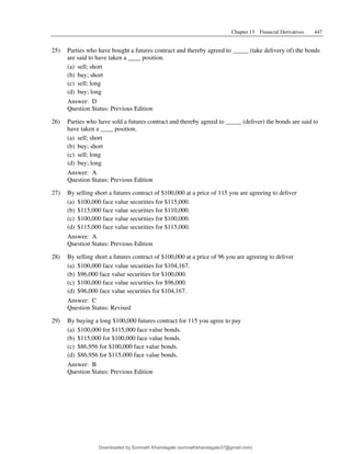 Chapter 13 Financial Derivatives 447
25) Parties who have bought a futures contract and thereby agreed to _____ (take delivery of) the bonds
are said to have taken a ____ position.
(a) sell; short
(b) buy; short
(c) sell; long
(d) buy; long
Answer: D
Question Status: Previous Edition
26) Parties who have sold a futures contract and thereby agreed to _____ (deliver) the bonds are said to
have taken a ____ position.
(a) sell; short
(b) buy; short
(c) sell; long
(d) buy; long
Answer: A
Question Status: Previous Edition
27) By selling short a futures contract of $100,000 at a price of 115 you are agreeing to deliver
(a) $100,000 face value securities for $115,000.
(b) $115,000 face value securities for $110,000.
(c) $100,000 face value securities for $100,000.
(d) $115,000 face value securities for $115,000.
Answer: A
Question Status: Previous Edition
28) By selling short a futures contract of $100,000 at a price of 96 you are agreeing to deliver
(a) $100,000 face value securities for $104,167.
(b) $96,000 face value securities for $100,000.
(c) $100,000 face value securities for $96,000.
(d) $96,000 face value securities for $104,167.
Answer: C
Question Status: Revised
29) By buying a long $100,000 futures contract for 115 you agree to pay
(a) $100,000 for $115,000 face value bonds.
(b) $115,000 for $100,000 face value bonds.
(c) $86,956 for $100,000 face value bonds.
(d) $86,956 for $115,000 face value bonds.
Answer: B
Question Status: Previous Edition
Downloaded by Somnath Khandagale (somnathkhandagale37@gmail.com)
lOMoARcPSD|11257010
 