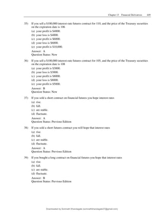 Chapter 13 Financial Derivatives 449
35) If you sell a $100,000 interest-rate futures contract for 110, and the price of the Treasury securities
on the expiration date is 106
(a) your profit is $4000.
(b) your loss is $4000.
(c) your profit is $6000.
(d) your loss is $6000.
(e) your profit is $10,000.
Answer: A
Question Status: New
36) If you sell a $100,000 interest-rate futures contract for 105, and the price of the Treasury securities
on the expiration date is 108
(a) your profit is $3000.
(b) your loss is $3000.
(c) your profit is $8000.
(d) your loss is $8000.
(e) your profit is $5000.
Answer: B
Question Status: New
37) If you sold a short contract on financial futures you hope interest rates
(a) rise.
(b) fall.
(c) are stable.
(d) fluctuate.
Answer: A
Question Status: Previous Edition
38) If you sold a short futures contract you will hope that interest rates
(a) rise.
(b) fall.
(c) are stable.
(d) fluctuate.
Answer: A
Question Status: Previous Edition
39) If you bought a long contract on financial futures you hope that interest rates
(a) rise.
(b) fall.
(c) are stable.
(d) fluctuate.
Answer: B
Question Status: Previous Edition
Downloaded by Somnath Khandagale (somnathkhandagale37@gmail.com)
lOMoARcPSD|11257010
 