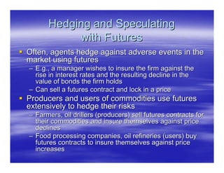 Hedging and Speculating
           with Futures
Often, agents hedge against adverse events in the
market using futures
– E.g., a manager wishes to insure the firm against the
  rise in interest rates and the resulting decline in the
  value of bonds the firm holds
– Can sell a futures contract and lock in a price
Producers and users of commodities use futures
extensively to hedge their risks
– Farmers, oil drillers (producers) sell futures contracts for
  their commodities and insure themselves against price
  declines
– Food processing companies, oil refineries (users) buy
  futures contracts to insure themselves against price
  increases
 