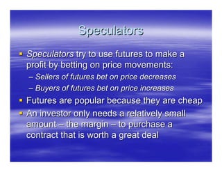Speculators
Speculators try to use futures to make a
profit by betting on price movements:
– Sellers of futures bet on price decreases
– Buyers of futures bet on price increases
Futures are popular because they are cheap
An investor only needs a relatively small
amount – the margin – to purchase a
contract that is worth a great deal
 