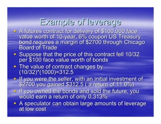 Example of leverage
A futures contract for delivery of $100,000 face
value worth of 10-year, 6% coupon US Treasury
bond requires a margin of $2700 through Chicago
Board of Trade
Suppose that the price of this contract fell 10/32
per $100 face value worth of bonds
The value of contract changes by
(10/32)*(1000)=312.5
If you were the seller, with an initial investment of
$2700 you gained $312.5 ( a return of 11.6%)
If you owned the bonds and sold the future, you
would earn a return of only 0.313%
A speculator can obtain large amounts of leverage
at low cost
 