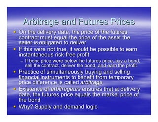 Arbitrage and Futures Prices
On the delivery date, the price of the futures
contract must equal the price of the asset the
seller is obligated to deliver
If this were not true, it would be possible to earn
instantaneous risk-free profit
– If bond price were below the futures price, buy a bond,
  sell the contract, deliver the bond, and earn the profit
Practice of simultaneously buying and selling
financial instruments to benefit from temporary
price difference is called arbitrage
Existence of arbitrageurs ensures that at delivery
date, the futures price equals the market price of
the bond
Why? Supply and demand logic
 