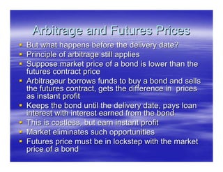 Arbitrage and Futures Prices
But what happens before the delivery date?
Principle of arbitrage still applies
Suppose market price of a bond is lower than the
futures contract price
Arbitrageur borrows funds to buy a bond and sells
the futures contract, gets the difference in prices
as instant profit
Keeps the bond until the delivery date, pays loan
interest with interest earned from the bond
This is costless, but earn instant profit
Market eliminates such opportunities
Futures price must be in lockstep with the market
price of a bond
 