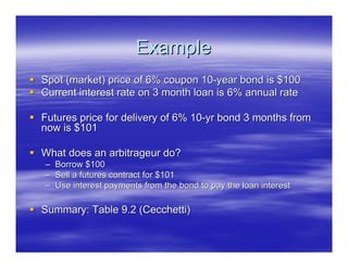Example
Spot (market) price of 6% coupon 10-year bond is $100
Current interest rate on 3 month loan is 6% annual rate

Futures price for delivery of 6% 10-yr bond 3 months from
now is $101

What does an arbitrageur do?
– Borrow $100
– Sell a futures contract for $101
– Use interest payments from the bond to pay the loan interest

Summary: Table 9.2 (Cecchetti)
 