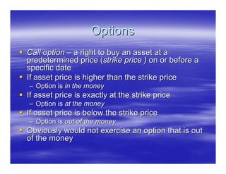 Options
Call option – a right to buy an asset at a
predetermined price (strike price ) on or before a
specific date
If asset price is higher than the strike price
– Option is in the money
If asset price is exactly at the strike price
– Option is at the money
If asset price is below the strike price
– Option is out of the money
Obviously would not exercise an option that is out
of the money
 