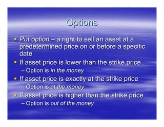 Options
Put option – a right to sell an asset at a
predetermined price on or before a specific
date
If asset price is lower than the strike price
– Option is in the money
If asset price is exactly at the strike price
– Option is at the money
If asset price is higher than the strike price
– Option is out of the money
 