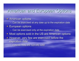American and European Options
American options
 – Can be exercised at any date up to the expiration date
European options
 – Can be exercised only at the expiration date
Most options sold in the US are American options
However, very few are exercised before the
expiration date
 – Instead, they are typically sold
 