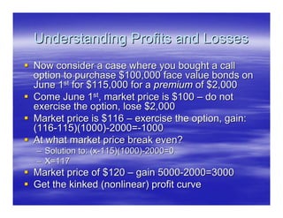 Understanding Profits and Losses
Now consider a case where you bought a call
option to purchase $100,000 face value bonds on
June 1st for $115,000 for a premium of $2,000
Come June 1st, market price is $100 – do not
exercise the option, lose $2,000
Market price is $116 – exercise the option, gain:
(116-115)(1000)-2000=-1000
At what market price break even?
– Solution to: (x-115)(1000)-2000=0
– X=117
Market price of $120 – gain 5000-2000=3000
Get the kinked (nonlinear) profit curve
 