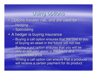 Using options
Options transfer risk, and are used for
– Hedging
– Speculating
A hedger is buying insurance
– Buying a call option ensures that the cost to you
  of buying an asset in the future will not rise
– Buying a put option ensures that you will be
  able to sell your asset in the future at a
  prespecified price
– Writing a call option can ensure that a producer
  will receive a certain payment for its product
 