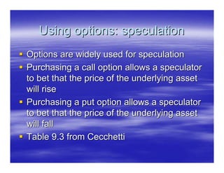 Using options: speculation
Options are widely used for speculation
Purchasing a call option allows a speculator
to bet that the price of the underlying asset
will rise
Purchasing a put option allows a speculator
to bet that the price of the underlying asset
will fall
Table 9.3 from Cecchetti
 
