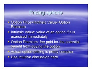 Pricing options
Option Price=Intrinsic Value+Option
Premium
Intrinsic Value: value of an option if it is
exercised immediately
Option Premium: fee paid for the potential
benefit from buying the option
Actual option pricing is pretty complex
Use intuitive discussion here
 