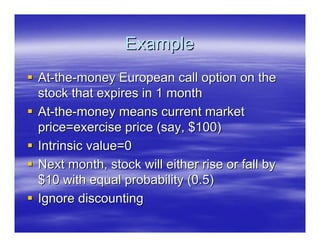 Example
At-the-money European call option on the
stock that expires in 1 month
At-the-money means current market
price=exercise price (say, $100)
Intrinsic value=0
Next month, stock will either rise or fall by
$10 with equal probability (0.5)
Ignore discounting
 