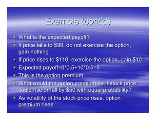 Example (cont’d)
What is the expected payoff?
If price falls to $90, do not exercise the option,
gain nothing
If price rises to $110, exercise the option, gain $10
Expected payoff=0*0.5+10*0.5=5
This is the option premium
What would the option premium be if stock price
could rise or fall by $50 with equal probability?
As volatility of the stock price rises, option
premium rises
 