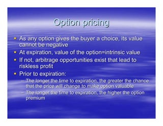 Option pricing
As any option gives the buyer a choice, its value
cannot be negative
At expiration, value of the option=intrinsic value
If not, arbitrage opportunities exist that lead to
riskless profit
Prior to expiration:
– The longer the time to expiration, the greater the chance
  that the price will change to make option valuable
– The longer the time to expiration, the higher the option
  premium
 