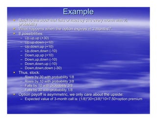 Example
Back to the stock that falls or rises by $10 every month with ½
probability
What happens when the option expires in 3 months?
8 possibilities:
 –   Up,up,up (+30)
 –   Up,up,down (+10)
 –   Up,down,up (+10)
 –   Up,down,down (-10)
 –   Down,up,up (+10)
 –   Down,up,down (-10)
 –   Down,down,up (-10)
 –   Down,down,down (-30)
Thus, stock:
 –   Rises by 30 with probability 1/8
 –   Rises by 10 with probability 3/8
 –   Falls by 10 with probability 3/8
 –   Falls by 30 with probability 1/8
Option payoff is asymmetric, we only care about the upside:
 – Expected value of 3-month call is: (1/8)*30+(3/8)*10=7.50=option premium
 