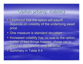 Option pricing: volatility
Likelihood that the option will payoff
depends on volatility of the underlying asset
price
One measure is standard deviation
Increased volatility has no cost to the option
holder (if bad things happen, chose not to
exercise the option), only benefits!
Summary in Table 9.4
 