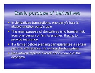 Basic purpose of derivatives
In derivatives transactions, one party’s loss is
always another party’s gain
The main purpose of derivatives is to transfer risk
from one person or firm to another, that is, to
provide insurance
If a farmer before planting can guarantee a certain
price he will receive, he is more likely to plant
Derivatives improve overall performance of the
economy
 