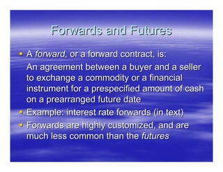 Forwards and Futures
A forward, or a forward contract, is:
An agreement between a buyer and a seller
to exchange a commodity or a financial
instrument for a prespecified amount of cash
on a prearranged future date
Example: interest rate forwards (in text)
Forwards are highly customized, and are
much less common than the futures
 