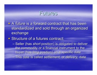 Futures
A future is a forward contract that has been
standardized and sold through an organized
exchange
Structure of a futures contract:
– Seller (has short position) is obligated to deliver
  the commodity or a financial instrument to the
  buyer (has long position) on a specific date
– This date is called settlement, or delivery, date
 