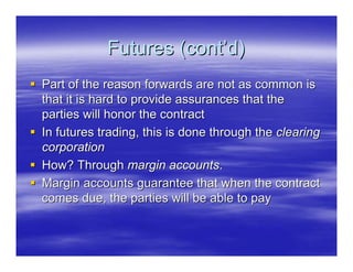 Futures (cont’d)
Part of the reason forwards are not as common is
that it is hard to provide assurances that the
parties will honor the contract
In futures trading, this is done through the clearing
corporation
How? Through margin accounts.
Margin accounts guarantee that when the contract
comes due, the parties will be able to pay
 