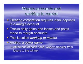 Margin accounts and
         marking to market
Clearing corporation requires initial deposits
in a margin account
Tracks daily gains and losses and posts
these to margin accounts
This is called marking to market
Analog: a poker game
– At the end of each hand, wagers transfer from
  losers to the winner
 