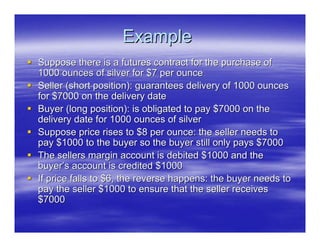 Example
Suppose there is a futures contract for the purchase of
1000 ounces of silver for $7 per ounce
Seller (short position): guarantees delivery of 1000 ounces
for $7000 on the delivery date
Buyer (long position): is obligated to pay $7000 on the
delivery date for 1000 ounces of silver
Suppose price rises to $8 per ounce: the seller needs to
pay $1000 to the buyer so the buyer still only pays $7000
The sellers margin account is debited $1000 and the
buyer’s account is credited $1000
If price falls to $6, the reverse happens: the buyer needs to
pay the seller $1000 to ensure that the seller receives
$7000
 