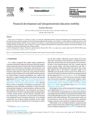 Available online at www.sciencedirect.com
ScienceDirect
HOSTED BY
Review of Development Finance 8 (2018) 25–37
Financial development and intergenerational education mobility
Annalisa Russino
University of Palermo, Department of Economics, Finance, and Statistics (SEAS), Italy
Available online 28 May 2018
Abstract
Using years of education as a measure of status, we study the relationship between financial development and intergenerational mobility,
focusing on human capital investments boosted by financial deepening. We consider a set of indices to capture different components of the overall
intergenerational education mobility. Using a sample of 39 countries, we find that financial development is related to structural mobility but not to
exchange mobility. In particular, while we detect an inverted U-shaped relationship between financial development and structural mobility, we do
not find any significant relationship with exchange mobility.
© 2018 Africagrowth Institute. Production and hosting by Elsevier B.V. This is an open access article under the CC BY-NC-ND license
(http://creativecommons.org/licenses/by-nc-nd/4.0/).
Keywords: Intergenerational mobility; Financial development; Human capital investments; Equality of opportunities
1. Introduction
It is widely recognized that capital market imperfections
constitute a potentially important mechanism affecting intergen-
erational status persistency. In particular, financial imperfections
arising from informational asymmetries and transaction costs
produce credit constraints that can affect the investment choices
in human and/or physical capital. By easing financial frictions
and hence improving the access of individuals and entrepreneurs
to external finance, financial development may improve the
allocation of capital through efficient investment and equalize
opportunities(HeckmanandMosso,2014;JeongandTownsend,
2008; Galor and Moav, 2004; Galor and Zeira, 1993; Banerjee
and Newman, 1993; Greenwood and Jovanovic, 1990). The final
effect in terms of inequality will depend on which part of the
population is more financially constrained. If credit constraints
are particularly binding for small enterprises and the poor that
lack collateral, credit histories, and connections, the easing of
financial frictions will allow more poor people and entrepreneurs
to obtain external finance and will decrease inequality. How-
ever, the presence of constraints is not necessarily synonymous
with subotpimal level of investment of the poor. As an example
consider the case of human capital investment. In this setting,
parents must choose the optimal level of investment in educa-
E-mail address: annalisa.russino@unipa.it
tion for their children. Optimally, parents should invest more
when their investment is more productive. If children skills are
affected by parental skills and, more generally, by environmen-
tal factors, more educated parents may face a steeper expected
income growth (higher investment productivity) and thus a
higher probability of being financially constrained. That is, their
high optimal level of investment in education might not be
affordable given the family current resource level. In this case, a
relaxation of financial constraints will increase intergenerational
income dispersion (Heckman and Mosso, 2014). Accordingly,
the empirical evidence on the link between financial develop-
ment and income inequality is controversial (negative effect:
Becketal.(2007),Clarkeetal.(2006);positiveeffect:Gimetand
Lagoarde-Segot (2011), Rodríguez-Pose and Tselios (2009),
Roine et al. (2009); non monotonic effect: Jauch and Watzka
(2016), Kim and Lin (2011).
In this paper we focus on the more primitive concept of equal-
ity of opportunities (Chetty et al., 2014; Corak, 2013; Roemer,
2009) analyzing the relationship between financial development
and intergenerational mobility. Intergenerational mobility refers
to the relationship between the socio-economic status of parents
and that of their adult offsprings. The socioeconomic status can
be measured in a variety of ways: by family income, individual
earnings, education, and composite occupation-based indices.
Traditionally, in the sociological literature, intergenerational
status transmission has been studied using composite measures
of class standing. Starting from Duncan (1961) a variety of com-
https://doi.org/10.1016/j.rdf.2018.05.006
1879-9337/© 2018 Africagrowth Institute. Production and hosting by Elsevier B.V. This is an open access article under the CC BY-NC-ND license
(http://creativecommons.org/licenses/by-nc-nd/4.0/).
 