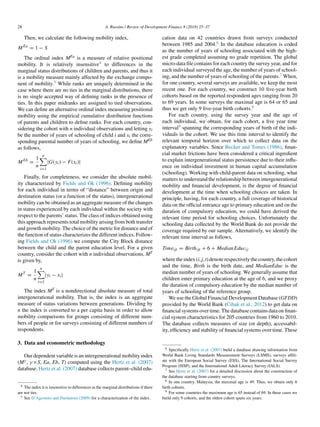 28 A. Russino / Review of Development Finance 8 (2018) 25–37
Then, we calculate the following mobility index,
MEa
= 1 − S
The ordinal index MEa is a measure of relative positional
mobility. It is relatively insensitive4 to differences in the
marginal status distributions of children and parents, and thus it
is a mobility measure mainly affected by the exchange compo-
nent of mobility.5 While ranks are uniquely determined in the
case where there are no ties in the marginal distributions, there
is no single accepted way of defining ranks in the presence of
ties. In this paper midranks are assigned to tied observations.
We can define an alternative ordinal index measuring positional
mobility using the empirical cumulative distribution functions
of parents and children to define ranks. For each country, con-
sidering the cohort with n individual observations and letting yi
be the number of years of schooling of child i and xi the corre-
sponding parental number of years of schooling, we define MEb
as follows,
MEb
=
1
n
n

i=1
|G(yi) − F(xi)|
Finally, for completeness, we consider the absolute mobil-
ity characterized by Fields and Ok (1996). Defining mobility
for each individual in terms of “distance” between origin and
destination status (or a function of the status), intergenerational
mobility can be obtained as an aggregate measure of the changes
in status experienced by each individual within the society with
respect to the parents’ status. The class of indices obtained using
this approach represents total mobility arising from both transfer
and growth mobility. The choice of the metric for distance and of
the function of status characterizes the different indices. Follow-
ing Fields and Ok (1996) we compute the City Block distance
between the child and the parent education level. For a given
country, consider the cohort with n individual observations, MT
is given by,
MT
=
1
n
n

i=1
|yi − xi|
The index MT is a nondirectional absolute measure of total
intergenerational mobility. That is, the index is an aggregate
measure of status variations between generations. Dividing by
n the index is converted to a per capita basis in order to allow
mobility comparisons for groups consisting of different num-
bers of people or for surveys consisting of different numbers of
respondents.
3. Data and econometric methodology
Our dependent variable is an intergenerational mobility index
(Mγ, γ = S, Ea, Eb, T) computed using the Hertz et al. (2007)
database. Hertz et al. (2007) database collects parent–child edu-
4 The index it is insensitive to differences in the marginal distributions if there
are not ties.
5 See D’Agostino and Dardanoni (2009) for a characterization of the index.
cation data on 42 countries drawn from surveys conducted
between 1985 and 2004.6 In the database education is coded
as the number of years of schooling associated with the high-
est grade completed assuming no grade repetition. The global
micro-data file contains for each country the survey year, and for
each individual surveyed the age, the number of years of school-
ing, and the number of years of schooling of the parents.7 When,
for one country, several surveys are available, we keep the most
recent one. For each country, we construct 10 five-year birth
cohorts based on the reported respondent ages ranging from 20
to 69 years. In some surveys the maximal age is 64 or 65 and
thus we get only 9 five-year birth cohorts.8
For each country, using the survey year and the age of
each individual, we obtain, for each cohort, a five year time
interval9 spanning the corresponding years of birth of the indi-
viduals in the cohort. We use this time interval to identify the
relevant temporal horizon over which to collect data on the
explanatory variables. Since Becker and Tomes (1986), finan-
cial market frictions have been considered a critical ingredient
to explain intergenerational status persistence due to their influ-
ence on individual investment in human capital accumulation
(schooling). Working with child-parent data on schooling, what
matters to understand the relationship between intergenerational
mobility and financial development, is the degree of financial
development at the time when schooling choices are taken. In
principle, having, for each country, a full coverage of historical
data on the official entrance age to primary education and on the
duration of compulsory education, we could have derived the
relevant time period for schooling choices. Unfortunately the
schooling data collected by the World Bank do not provide the
coverage required by our sample. Alternatively, we identify the
relevant time interval as follows,
Timeijt = Birthijt + 6 + MedianEducij
wheretheindex(i,j,t)denoterespectivelythecountry,thecohort
and the time, Birth is the birth date, and MedianEduc is the
median number of years of schooling. We generally assume that
children enter primary education at the age of 6, and we proxy
the duration of compulsory education by the median number of
years of schooling of the reference group.
We use the Global Financial Development Database (GFDD)
provided by the World Bank (Cihak et al., 2012) to get data on
financial systems over time. The database contains data on finan-
cial system characteristics for 205 countries from 1960 to 2010.
The database collects measures of size (or depth), accessabil-
ity, efficiency and stability of financial systems over time. These
6 Specifically Hertz et al. (2007) build a database drawing information from
World Bank Living Standards Measurement Surveys (LSMS), surveys affili-
ate with the European Social Survey (ESS), The International Social Survey
Program (ISSP), and the International Adult Literacy Survey (IALS).
7 See Hertz et al. (2007) for a detailed discussion about the construction of
the database starting from country surveys.
8 In one country, Malaysia, the maximal age is 49. Thus, we obtain only 6
birth cohorts.
9 For some countries the maximum age is 65 instead of 69. In these cases we
build only 9 cohorts, and the oldest cohort spans six years.
 