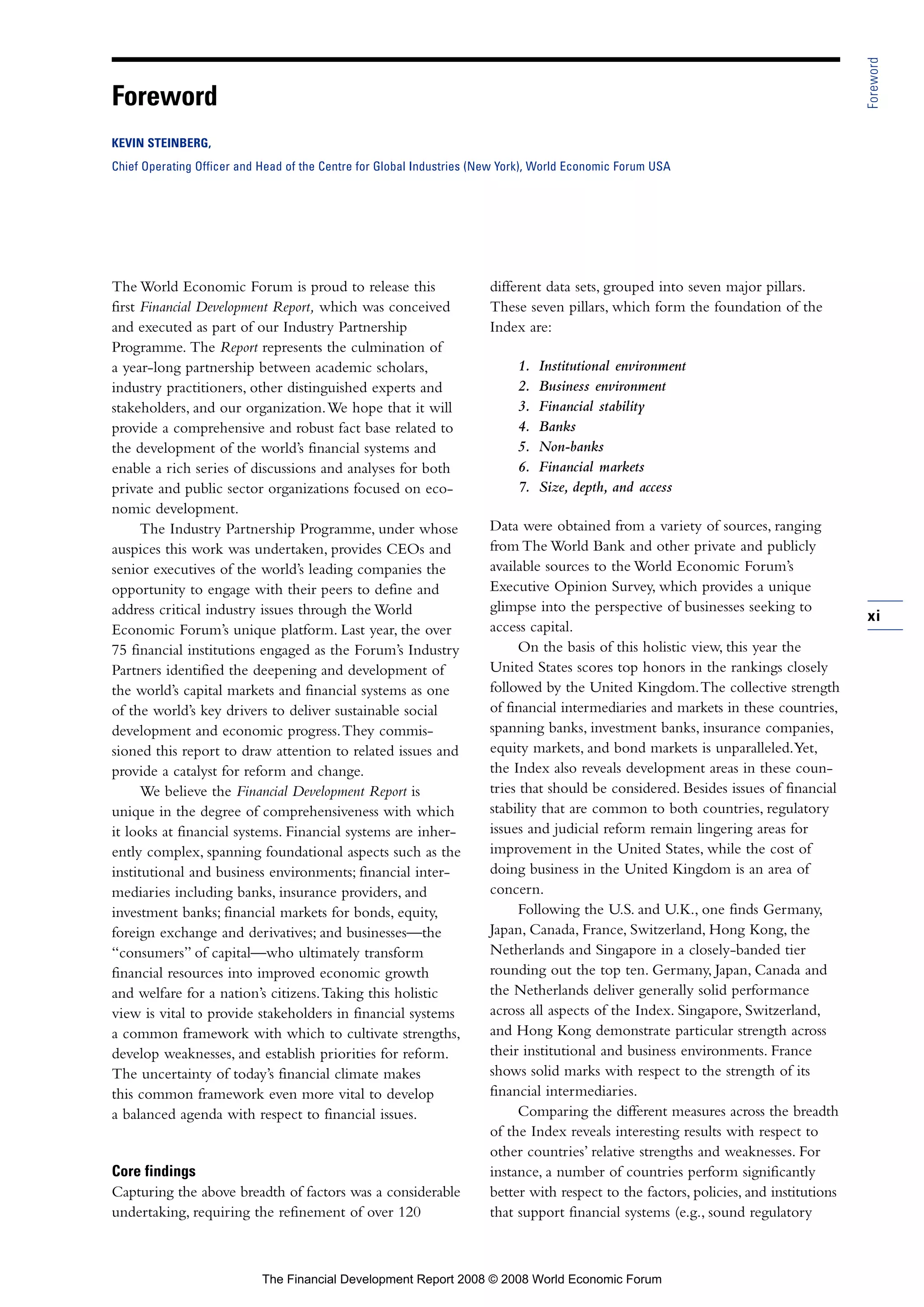 The World Economic Forum is proud to release this
first Financial Development Report, which was conceived
and executed as part of our Industry Partnership
Programme. The Report represents the culmination of
a year-long partnership between academic scholars,
industry practitioners, other distinguished experts and
stakeholders, and our organization.We hope that it will
provide a comprehensive and robust fact base related to
the development of the world’s financial systems and
enable a rich series of discussions and analyses for both
private and public sector organizations focused on eco-
nomic development.
The Industry Partnership Programme, under whose
auspices this work was undertaken, provides CEOs and
senior executives of the world’s leading companies the
opportunity to engage with their peers to define and
address critical industry issues through the World
Economic Forum’s unique platform. Last year, the over
75 financial institutions engaged as the Forum’s Industry
Partners identified the deepening and development of
the world’s capital markets and financial systems as one
of the world’s key drivers to deliver sustainable social
development and economic progress.They commis-
sioned this report to draw attention to related issues and
provide a catalyst for reform and change.
We believe the Financial Development Report is
unique in the degree of comprehensiveness with which
it looks at financial systems. Financial systems are inher-
ently complex, spanning foundational aspects such as the
institutional and business environments; financial inter-
mediaries including banks, insurance providers, and
investment banks; financial markets for bonds, equity,
foreign exchange and derivatives; and businesses—the
“consumers” of capital—who ultimately transform
financial resources into improved economic growth
and welfare for a nation’s citizens.Taking this holistic
view is vital to provide stakeholders in financial systems
a common framework with which to cultivate strengths,
develop weaknesses, and establish priorities for reform.
The uncertainty of today’s financial climate makes
this common framework even more vital to develop
a balanced agenda with respect to financial issues.
Core findings
Capturing the above breadth of factors was a considerable
undertaking, requiring the refinement of over 120
different data sets, grouped into seven major pillars.
These seven pillars, which form the foundation of the
Index are:
1. Institutional environment
2. Business environment
3. Financial stability
4. Banks
5. Non-banks
6. Financial markets
7. Size, depth, and access
Data were obtained from a variety of sources, ranging
from The World Bank and other private and publicly
available sources to the World Economic Forum’s
Executive Opinion Survey, which provides a unique
glimpse into the perspective of businesses seeking to
access capital.
On the basis of this holistic view, this year the
United States scores top honors in the rankings closely
followed by the United Kingdom.The collective strength
of financial intermediaries and markets in these countries,
spanning banks, investment banks, insurance companies,
equity markets, and bond markets is unparalleled.Yet,
the Index also reveals development areas in these coun-
tries that should be considered. Besides issues of financial
stability that are common to both countries, regulatory
issues and judicial reform remain lingering areas for
improvement in the United States, while the cost of
doing business in the United Kingdom is an area of
concern.
Following the U.S. and U.K., one finds Germany,
Japan, Canada, France, Switzerland, Hong Kong, the
Netherlands and Singapore in a closely-banded tier
rounding out the top ten. Germany, Japan, Canada and
the Netherlands deliver generally solid performance
across all aspects of the Index. Singapore, Switzerland,
and Hong Kong demonstrate particular strength across
their institutional and business environments. France
shows solid marks with respect to the strength of its
financial intermediaries.
Comparing the different measures across the breadth
of the Index reveals interesting results with respect to
other countries’ relative strengths and weaknesses. For
instance, a number of countries perform significantly
better with respect to the factors, policies, and institutions
that support financial systems (e.g., sound regulatory
xi
Foreword
Foreword
KEVIN STEINBERG,
Chief Operating Officer and Head of the Centre for Global Industries (New York), World Economic Forum USA
The Financial Development Report 2008 © 2008 World Economic Forum
 