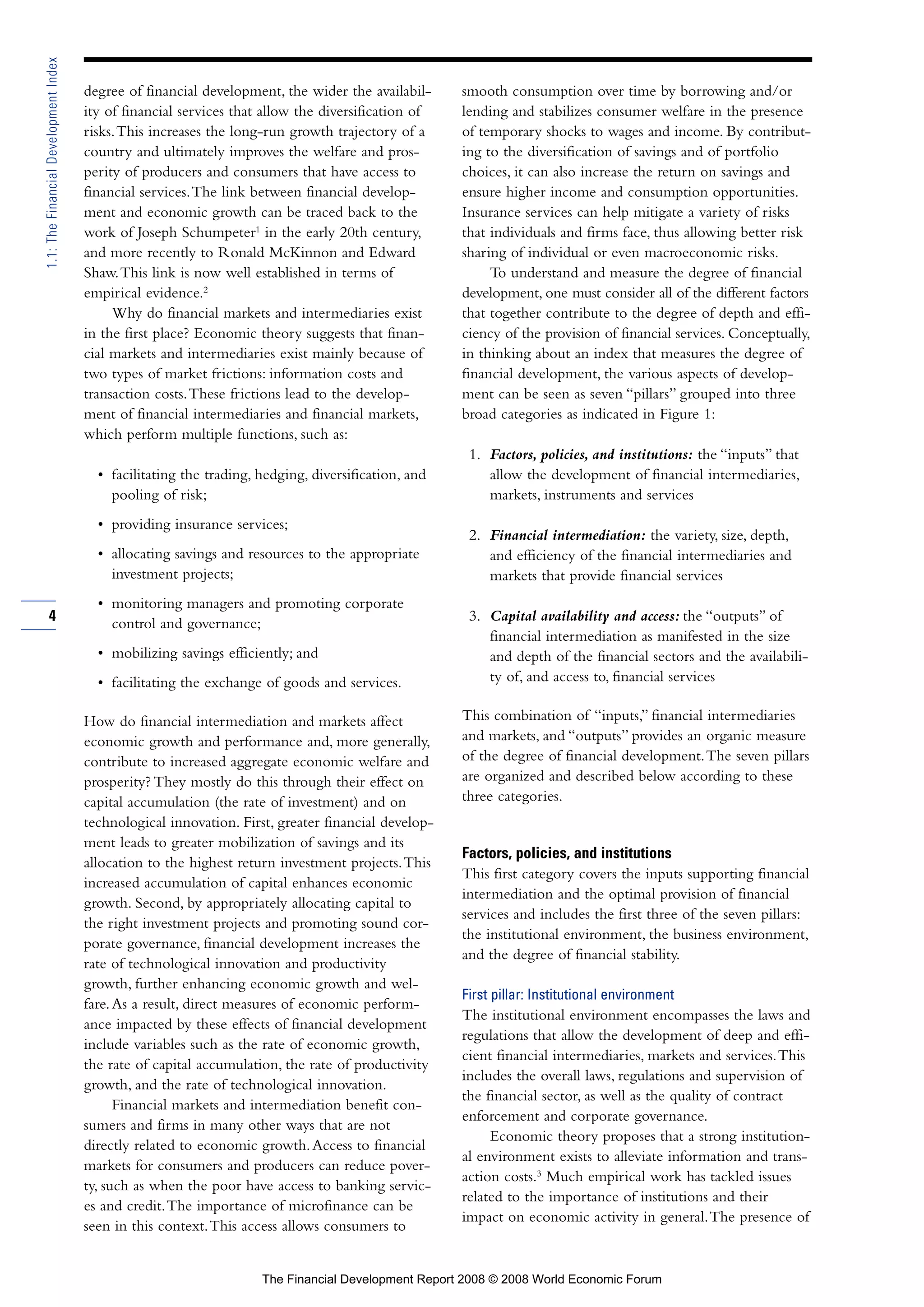 degree of financial development, the wider the availabil-
ity of financial services that allow the diversification of
risks.This increases the long-run growth trajectory of a
country and ultimately improves the welfare and pros-
perity of producers and consumers that have access to
financial services.The link between financial develop-
ment and economic growth can be traced back to the
work of Joseph Schumpeter1
in the early 20th century,
and more recently to Ronald McKinnon and Edward
Shaw.This link is now well established in terms of
empirical evidence.2
Why do financial markets and intermediaries exist
in the first place? Economic theory suggests that finan-
cial markets and intermediaries exist mainly because of
two types of market frictions: information costs and
transaction costs.These frictions lead to the develop-
ment of financial intermediaries and financial markets,
which perform multiple functions, such as:
• facilitating the trading, hedging, diversification, and
pooling of risk;
• providing insurance services;
• allocating savings and resources to the appropriate
investment projects;
• monitoring managers and promoting corporate
control and governance;
• mobilizing savings efficiently; and
• facilitating the exchange of goods and services.
How do financial intermediation and markets affect
economic growth and performance and, more generally,
contribute to increased aggregate economic welfare and
prosperity? They mostly do this through their effect on
capital accumulation (the rate of investment) and on
technological innovation. First, greater financial develop-
ment leads to greater mobilization of savings and its
allocation to the highest return investment projects.This
increased accumulation of capital enhances economic
growth. Second, by appropriately allocating capital to
the right investment projects and promoting sound cor-
porate governance, financial development increases the
rate of technological innovation and productivity
growth, further enhancing economic growth and wel-
fare.As a result, direct measures of economic perform-
ance impacted by these effects of financial development
include variables such as the rate of economic growth,
the rate of capital accumulation, the rate of productivity
growth, and the rate of technological innovation.
Financial markets and intermediation benefit con-
sumers and firms in many other ways that are not
directly related to economic growth.Access to financial
markets for consumers and producers can reduce pover-
ty, such as when the poor have access to banking servic-
es and credit.The importance of microfinance can be
seen in this context.This access allows consumers to
smooth consumption over time by borrowing and/or
lending and stabilizes consumer welfare in the presence
of temporary shocks to wages and income. By contribut-
ing to the diversification of savings and of portfolio
choices, it can also increase the return on savings and
ensure higher income and consumption opportunities.
Insurance services can help mitigate a variety of risks
that individuals and firms face, thus allowing better risk
sharing of individual or even macroeconomic risks.
To understand and measure the degree of financial
development, one must consider all of the different factors
that together contribute to the degree of depth and effi-
ciency of the provision of financial services. Conceptually,
in thinking about an index that measures the degree of
financial development, the various aspects of develop-
ment can be seen as seven “pillars” grouped into three
broad categories as indicated in Figure 1:
1. Factors, policies, and institutions: the “inputs” that
allow the development of financial intermediaries,
markets, instruments and services
2. Financial intermediation: the variety, size, depth,
and efficiency of the financial intermediaries and
markets that provide financial services
3. Capital availability and access: the “outputs” of
financial intermediation as manifested in the size
and depth of the financial sectors and the availabili-
ty of, and access to, financial services
This combination of “inputs,” financial intermediaries
and markets, and “outputs” provides an organic measure
of the degree of financial development.The seven pillars
are organized and described below according to these
three categories.
Factors, policies, and institutions
This first category covers the inputs supporting financial
intermediation and the optimal provision of financial
services and includes the first three of the seven pillars:
the institutional environment, the business environment,
and the degree of financial stability.
First pillar: Institutional environment
The institutional environment encompasses the laws and
regulations that allow the development of deep and effi-
cient financial intermediaries, markets and services.This
includes the overall laws, regulations and supervision of
the financial sector, as well as the quality of contract
enforcement and corporate governance.
Economic theory proposes that a strong institution-
al environment exists to alleviate information and trans-
action costs.3
Much empirical work has tackled issues
related to the importance of institutions and their
impact on economic activity in general.The presence of
4
1.1:TheFinancialDevelopmentIndex
The Financial Development Report 2008 © 2008 World Economic Forum
 