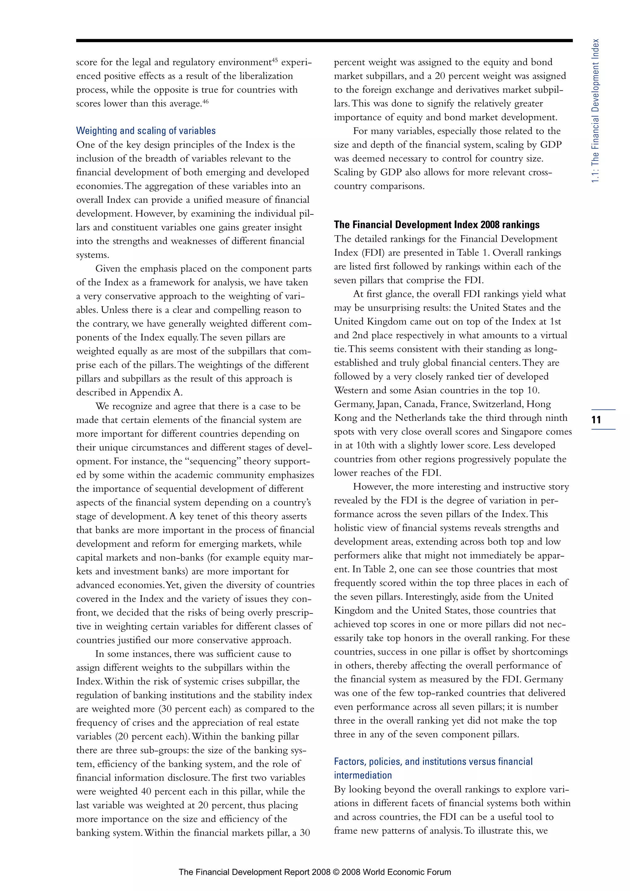 score for the legal and regulatory environment45
experi-
enced positive effects as a result of the liberalization
process, while the opposite is true for countries with
scores lower than this average.46
Weighting and scaling of variables
One of the key design principles of the Index is the
inclusion of the breadth of variables relevant to the
financial development of both emerging and developed
economies.The aggregation of these variables into an
overall Index can provide a unified measure of financial
development. However, by examining the individual pil-
lars and constituent variables one gains greater insight
into the strengths and weaknesses of different financial
systems.
Given the emphasis placed on the component parts
of the Index as a framework for analysis, we have taken
a very conservative approach to the weighting of vari-
ables. Unless there is a clear and compelling reason to
the contrary, we have generally weighted different com-
ponents of the Index equally.The seven pillars are
weighted equally as are most of the subpillars that com-
prise each of the pillars.The weightings of the different
pillars and subpillars as the result of this approach is
described in Appendix A.
We recognize and agree that there is a case to be
made that certain elements of the financial system are
more important for different countries depending on
their unique circumstances and different stages of devel-
opment. For instance, the “sequencing” theory support-
ed by some within the academic community emphasizes
the importance of sequential development of different
aspects of the financial system depending on a country’s
stage of development.A key tenet of this theory asserts
that banks are more important in the process of financial
development and reform for emerging markets, while
capital markets and non-banks (for example equity mar-
kets and investment banks) are more important for
advanced economies.Yet, given the diversity of countries
covered in the Index and the variety of issues they con-
front, we decided that the risks of being overly prescrip-
tive in weighting certain variables for different classes of
countries justified our more conservative approach.
In some instances, there was sufficient cause to
assign different weights to the subpillars within the
Index.Within the risk of systemic crises subpillar, the
regulation of banking institutions and the stability index
are weighted more (30 percent each) as compared to the
frequency of crises and the appreciation of real estate
variables (20 percent each).Within the banking pillar
there are three sub-groups: the size of the banking sys-
tem, efficiency of the banking system, and the role of
financial information disclosure.The first two variables
were weighted 40 percent each in this pillar, while the
last variable was weighted at 20 percent, thus placing
more importance on the size and efficiency of the
banking system.Within the financial markets pillar, a 30
percent weight was assigned to the equity and bond
market subpillars, and a 20 percent weight was assigned
to the foreign exchange and derivatives market subpil-
lars.This was done to signify the relatively greater
importance of equity and bond market development.
For many variables, especially those related to the
size and depth of the financial system, scaling by GDP
was deemed necessary to control for country size.
Scaling by GDP also allows for more relevant cross-
country comparisons.
The Financial Development Index 2008 rankings
The detailed rankings for the Financial Development
Index (FDI) are presented in Table 1. Overall rankings
are listed first followed by rankings within each of the
seven pillars that comprise the FDI.
At first glance, the overall FDI rankings yield what
may be unsurprising results: the United States and the
United Kingdom came out on top of the Index at 1st
and 2nd place respectively in what amounts to a virtual
tie.This seems consistent with their standing as long-
established and truly global financial centers.They are
followed by a very closely ranked tier of developed
Western and some Asian countries in the top 10.
Germany, Japan, Canada, France, Switzerland, Hong
Kong and the Netherlands take the third through ninth
spots with very close overall scores and Singapore comes
in at 10th with a slightly lower score. Less developed
countries from other regions progressively populate the
lower reaches of the FDI.
However, the more interesting and instructive story
revealed by the FDI is the degree of variation in per-
formance across the seven pillars of the Index.This
holistic view of financial systems reveals strengths and
development areas, extending across both top and low
performers alike that might not immediately be appar-
ent. In Table 2, one can see those countries that most
frequently scored within the top three places in each of
the seven pillars. Interestingly, aside from the United
Kingdom and the United States, those countries that
achieved top scores in one or more pillars did not nec-
essarily take top honors in the overall ranking. For these
countries, success in one pillar is offset by shortcomings
in others, thereby affecting the overall performance of
the financial system as measured by the FDI. Germany
was one of the few top-ranked countries that delivered
even performance across all seven pillars; it is number
three in the overall ranking yet did not make the top
three in any of the seven component pillars.
Factors, policies, and institutions versus financial
intermediation
By looking beyond the overall rankings to explore vari-
ations in different facets of financial systems both within
and across countries, the FDI can be a useful tool to
frame new patterns of analysis.To illustrate this, we
11
1.1:TheFinancialDevelopmentIndex
The Financial Development Report 2008 © 2008 World Economic Forum
 