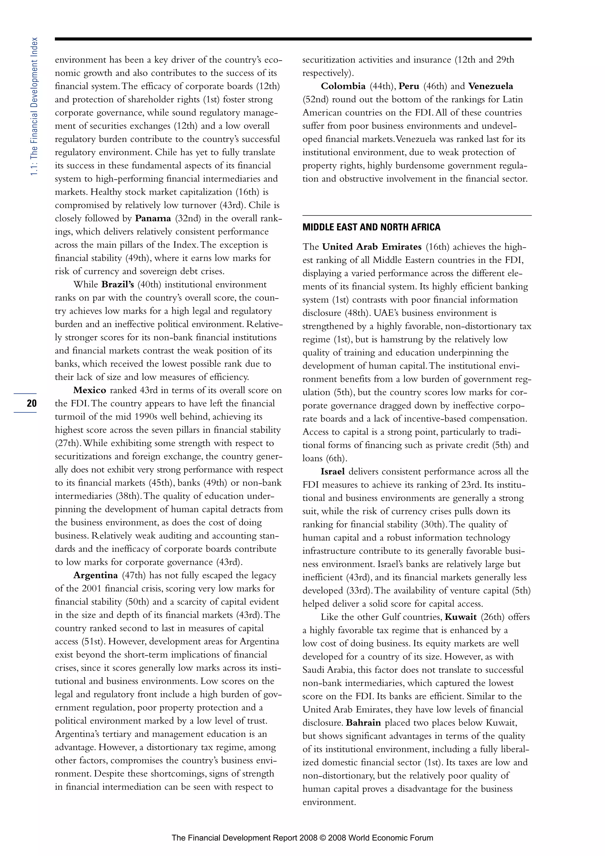 environment has been a key driver of the country’s eco-
nomic growth and also contributes to the success of its
financial system.The efficacy of corporate boards (12th)
and protection of shareholder rights (1st) foster strong
corporate governance, while sound regulatory manage-
ment of securities exchanges (12th) and a low overall
regulatory burden contribute to the country’s successful
regulatory environment. Chile has yet to fully translate
its success in these fundamental aspects of its financial
system to high-performing financial intermediaries and
markets. Healthy stock market capitalization (16th) is
compromised by relatively low turnover (43rd). Chile is
closely followed by Panama (32nd) in the overall rank-
ings, which delivers relatively consistent performance
across the main pillars of the Index.The exception is
financial stability (49th), where it earns low marks for
risk of currency and sovereign debt crises.
While Brazil’s (40th) institutional environment
ranks on par with the country’s overall score, the coun-
try achieves low marks for a high legal and regulatory
burden and an ineffective political environment. Relative-
ly stronger scores for its non-bank financial institutions
and financial markets contrast the weak position of its
banks, which received the lowest possible rank due to
their lack of size and low measures of efficiency.
Mexico ranked 43rd in terms of its overall score on
the FDI.The country appears to have left the financial
turmoil of the mid 1990s well behind, achieving its
highest score across the seven pillars in financial stability
(27th).While exhibiting some strength with respect to
securitizations and foreign exchange, the country gener-
ally does not exhibit very strong performance with respect
to its financial markets (45th), banks (49th) or non-bank
intermediaries (38th).The quality of education under-
pinning the development of human capital detracts from
the business environment, as does the cost of doing
business. Relatively weak auditing and accounting stan-
dards and the inefficacy of corporate boards contribute
to low marks for corporate governance (43rd).
Argentina (47th) has not fully escaped the legacy
of the 2001 financial crisis, scoring very low marks for
financial stability (50th) and a scarcity of capital evident
in the size and depth of its financial markets (43rd).The
country ranked second to last in measures of capital
access (51st). However, development areas for Argentina
exist beyond the short-term implications of financial
crises, since it scores generally low marks across its insti-
tutional and business environments. Low scores on the
legal and regulatory front include a high burden of gov-
ernment regulation, poor property protection and a
political environment marked by a low level of trust.
Argentina’s tertiary and management education is an
advantage. However, a distortionary tax regime, among
other factors, compromises the country’s business envi-
ronment. Despite these shortcomings, signs of strength
in financial intermediation can be seen with respect to
securitization activities and insurance (12th and 29th
respectively).
Colombia (44th), Peru (46th) and Venezuela
(52nd) round out the bottom of the rankings for Latin
American countries on the FDI.All of these countries
suffer from poor business environments and undevel-
oped financial markets.Venezuela was ranked last for its
institutional environment, due to weak protection of
property rights, highly burdensome government regula-
tion and obstructive involvement in the financial sector.
MIDDLE EAST AND NORTH AFRICA
The United Arab Emirates (16th) achieves the high-
est ranking of all Middle Eastern countries in the FDI,
displaying a varied performance across the different ele-
ments of its financial system. Its highly efficient banking
system (1st) contrasts with poor financial information
disclosure (48th). UAE’s business environment is
strengthened by a highly favorable, non-distortionary tax
regime (1st), but is hamstrung by the relatively low
quality of training and education underpinning the
development of human capital.The institutional envi-
ronment benefits from a low burden of government reg-
ulation (5th), but the country scores low marks for cor-
porate governance dragged down by ineffective corpo-
rate boards and a lack of incentive-based compensation.
Access to capital is a strong point, particularly to tradi-
tional forms of financing such as private credit (5th) and
loans (6th).
Israel delivers consistent performance across all the
FDI measures to achieve its ranking of 23rd. Its institu-
tional and business environments are generally a strong
suit, while the risk of currency crises pulls down its
ranking for financial stability (30th).The quality of
human capital and a robust information technology
infrastructure contribute to its generally favorable busi-
ness environment. Israel’s banks are relatively large but
inefficient (43rd), and its financial markets generally less
developed (33rd).The availability of venture capital (5th)
helped deliver a solid score for capital access.
Like the other Gulf countries, Kuwait (26th) offers
a highly favorable tax regime that is enhanced by a
low cost of doing business. Its equity markets are well
developed for a country of its size. However, as with
Saudi Arabia, this factor does not translate to successful
non-bank intermediaries, which captured the lowest
score on the FDI. Its banks are efficient. Similar to the
United Arab Emirates, they have low levels of financial
disclosure. Bahrain placed two places below Kuwait,
but shows significant advantages in terms of the quality
of its institutional environment, including a fully liberal-
ized domestic financial sector (1st). Its taxes are low and
non-distortionary, but the relatively poor quality of
human capital proves a disadvantage for the business
environment.
20
1.1:TheFinancialDevelopmentIndex
The Financial Development Report 2008 © 2008 World Economic Forum
 