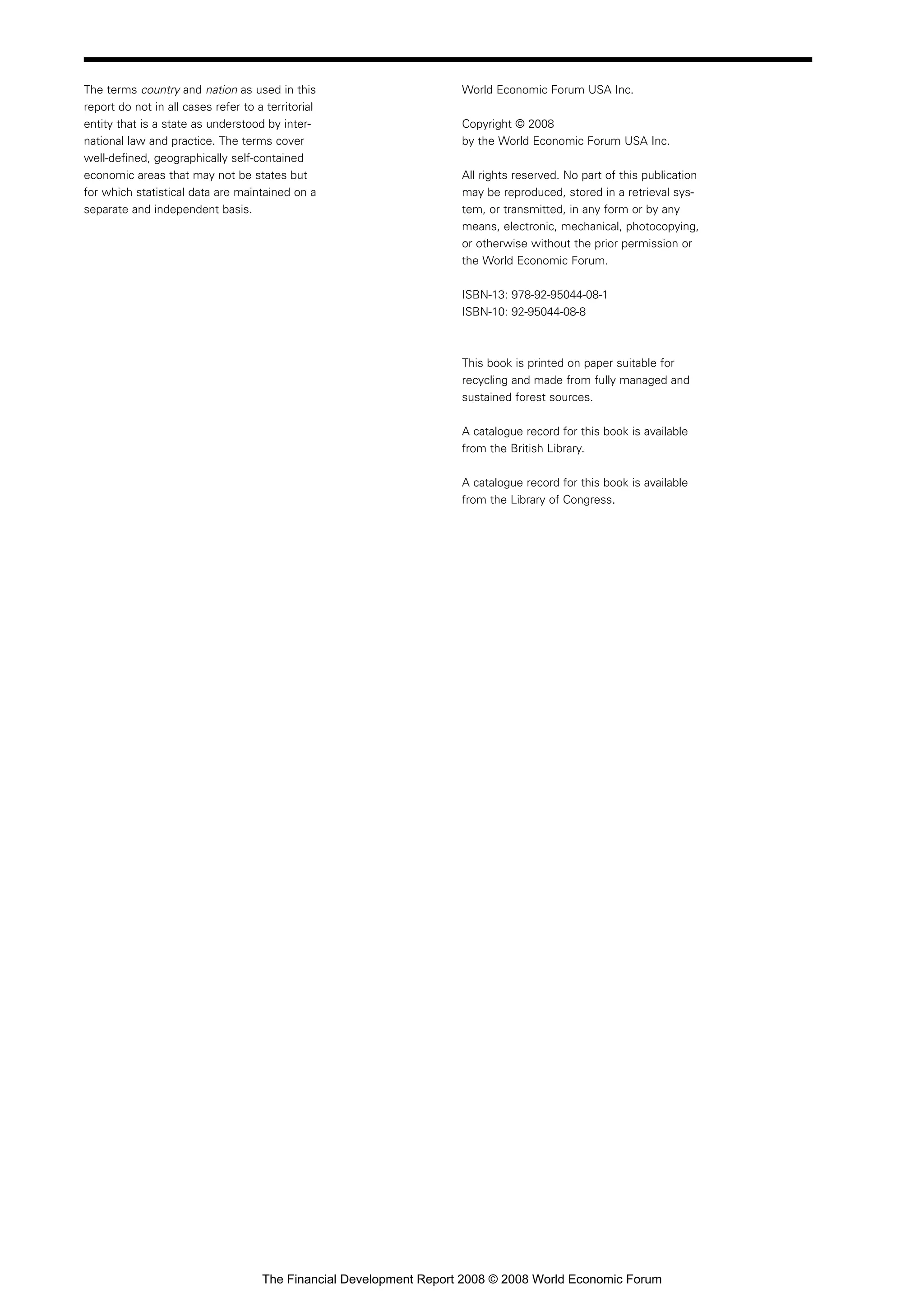 The terms country and nation as used in this
report do not in all cases refer to a territorial
entity that is a state as understood by inter-
national law and practice. The terms cover
well-defined, geographically self-contained
economic areas that may not be states but
for which statistical data are maintained on a
separate and independent basis.
World Economic Forum USA Inc.
Copyright © 2008
by the World Economic Forum USA Inc.
All rights reserved. No part of this publication
may be reproduced, stored in a retrieval sys-
tem, or transmitted, in any form or by any
means, electronic, mechanical, photocopying,
or otherwise without the prior permission or
the World Economic Forum.
ISBN-13: 978-92-95044-08-1
ISBN-10: 92-95044-08-8
This book is printed on paper suitable for
recycling and made from fully managed and
sustained forest sources.
A catalogue record for this book is available
from the British Library.
A catalogue record for this book is available
from the Library of Congress.
The Financial Development Report 2008 © 2008 World Economic Forum
 