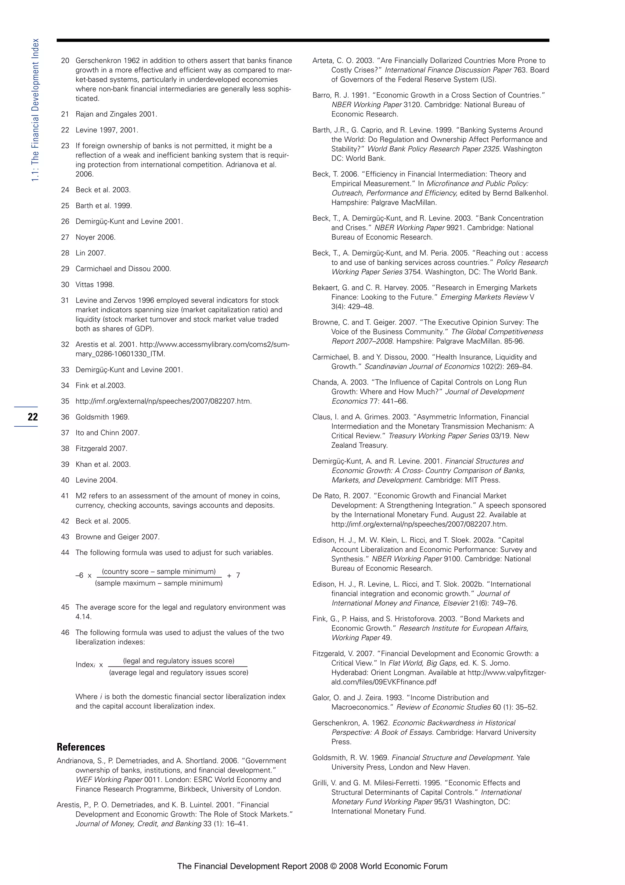 20 Gerschenkron 1962 in addition to others assert that banks finance
growth in a more effective and efficient way as compared to mar-
ket-based systems, particularly in underdeveloped economies
where non-bank financial intermediaries are generally less sophis-
ticated.
21 Rajan and Zingales 2001.
22 Levine 1997, 2001.
23 If foreign ownership of banks is not permitted, it might be a
reflection of a weak and inefficient banking system that is requir-
ing protection from international competition. Adrianova et al.
2006.
24 Beck et al. 2003.
25 Barth et al. 1999.
26 Demirgüç-Kunt and Levine 2001.
27 Noyer 2006.
28 Lin 2007.
29 Carmichael and Dissou 2000.
30 Vittas 1998.
31 Levine and Zervos 1996 employed several indicators for stock
market indicators spanning size (market capitalization ratio) and
liquidity (stock market turnover and stock market value traded
both as shares of GDP).
32 Arestis et al. 2001. http://www.accessmylibrary.com/coms2/sum-
mary_0286-10601330_ITM.
33 Demirgüç-Kunt and Levine 2001.
34 Fink et al.2003.
35 http://imf.org/external/np/speeches/2007/082207.htm.
36 Goldsmith 1969.
37 Ito and Chinn 2007.
38 Fitzgerald 2007.
39 Khan et al. 2003.
40 Levine 2004.
41 M2 refers to an assessment of the amount of money in coins,
currency, checking accounts, savings accounts and deposits.
42 Beck et al. 2005.
43 Browne and Geiger 2007.
44 The following formula was used to adjust for such variables.
–6 x
(country score – sample minimum)
+ 7
(sample maximum – sample minimum)
45 The average score for the legal and regulatory environment was
4.14.
46 The following formula was used to adjust the values of the two
liberalization indexes:
Indexi x
(legal and regulatory issues score)
(average legal and regulatory issues score)
Where i is both the domestic financial sector liberalization index
and the capital account liberalization index.
References
Andrianova, S., P. Demetriades, and A. Shortland. 2006. “Government
ownership of banks, institutions, and financial development.”
WEF Working Paper 0011. London: ESRC World Economy and
Finance Research Programme, Birkbeck, University of London.
Arestis, P., P. O. Demetriades, and K. B. Luintel. 2001. “Financial
Development and Economic Growth: The Role of Stock Markets.”
Journal of Money, Credit, and Banking 33 (1): 16–41.
Arteta, C. O. 2003. “Are Financially Dollarized Countries More Prone to
Costly Crises?” International Finance Discussion Paper 763. Board
of Governors of the Federal Reserve System (US).
Barro, R. J. 1991. “Economic Growth in a Cross Section of Countries.”
NBER Working Paper 3120. Cambridge: National Bureau of
Economic Research.
Barth, J.R., G. Caprio, and R. Levine. 1999. “Banking Systems Around
the World: Do Regulation and Ownership Affect Performance and
Stability?” World Bank Policy Research Paper 2325. Washington
DC: World Bank.
Beck, T. 2006. “Efficiency in Financial Intermediation: Theory and
Empirical Measurement.” In Microfinance and Public Policy:
Outreach, Performance and Efficiency, edited by Bernd Balkenhol.
Hampshire: Palgrave MacMillan.
Beck, T., A. Demirgüç-Kunt, and R. Levine. 2003. “Bank Concentration
and Crises.” NBER Working Paper 9921. Cambridge: National
Bureau of Economic Research.
Beck, T., A. Demirgüç-Kunt, and M. Peria. 2005. “Reaching out : access
to and use of banking services across countries.” Policy Research
Working Paper Series 3754. Washington, DC: The World Bank.
Bekaert, G. and C. R. Harvey. 2005. “Research in Emerging Markets
Finance: Looking to the Future.” Emerging Markets Review V
3(4): 429–48.
Browne, C. and T. Geiger. 2007. “The Executive Opinion Survey: The
Voice of the Business Community.” The Global Competitiveness
Report 2007–2008. Hampshire: Palgrave MacMillan. 85-96.
Carmichael, B. and Y. Dissou, 2000. “Health Insurance, Liquidity and
Growth.” Scandinavian Journal of Economics 102(2): 269–84.
Chanda, A. 2003. “The Influence of Capital Controls on Long Run
Growth: Where and How Much?” Journal of Development
Economics 77: 441–66.
Claus, I. and A. Grimes. 2003. “Asymmetric Information, Financial
Intermediation and the Monetary Transmission Mechanism: A
Critical Review.” Treasury Working Paper Series 03/19. New
Zealand Treasury.
Demirgüç-Kunt, A. and R. Levine. 2001. Financial Structures and
Economic Growth: A Cross- Country Comparison of Banks,
Markets, and Development. Cambridge: MIT Press.
De Rato, R. 2007. “Economic Growth and Financial Market
Development: A Strengthening Integration.” A speech sponsored
by the International Monetary Fund. August 22. Available at
http://imf.org/external/np/speeches/2007/082207.htm.
Edison, H. J., M. W. Klein, L. Ricci, and T. Sloek. 2002a. “Capital
Account Liberalization and Economic Performance: Survey and
Synthesis.” NBER Working Paper 9100. Cambridge: National
Bureau of Economic Research.
Edison, H. J., R. Levine, L. Ricci, and T. Slok. 2002b. “International
financial integration and economic growth.” Journal of
International Money and Finance, Elsevier 21(6): 749–76.
Fink, G., P. Haiss, and S. Hristoforova. 2003. “Bond Markets and
Economic Growth.” Research Institute for European Affairs,
Working Paper 49.
Fitzgerald, V. 2007. “Financial Development and Economic Growth: a
Critical View.” In Flat World, Big Gaps, ed. K. S. Jomo.
Hyderabad: Orient Longman. Available at http://www.valpyfitzger-
ald.com/files/09EVKFfinance.pdf
Galor, O. and J. Zeira. 1993. “Income Distribution and
Macroeconomics.” Review of Economic Studies 60 (1): 35–52.
Gerschenkron, A. 1962. Economic Backwardness in Historical
Perspective: A Book of Essays. Cambridge: Harvard University
Press.
Goldsmith, R. W. 1969. Financial Structure and Development. Yale
University Press, London and New Haven.
Grilli, V. and G. M. Milesi-Ferretti. 1995. “Economic Effects and
Structural Determinants of Capital Controls.” International
Monetary Fund Working Paper 95/31 Washington, DC:
International Monetary Fund.
22
1.1:TheFinancialDevelopmentIndex
The Financial Development Report 2008 © 2008 World Economic Forum
 