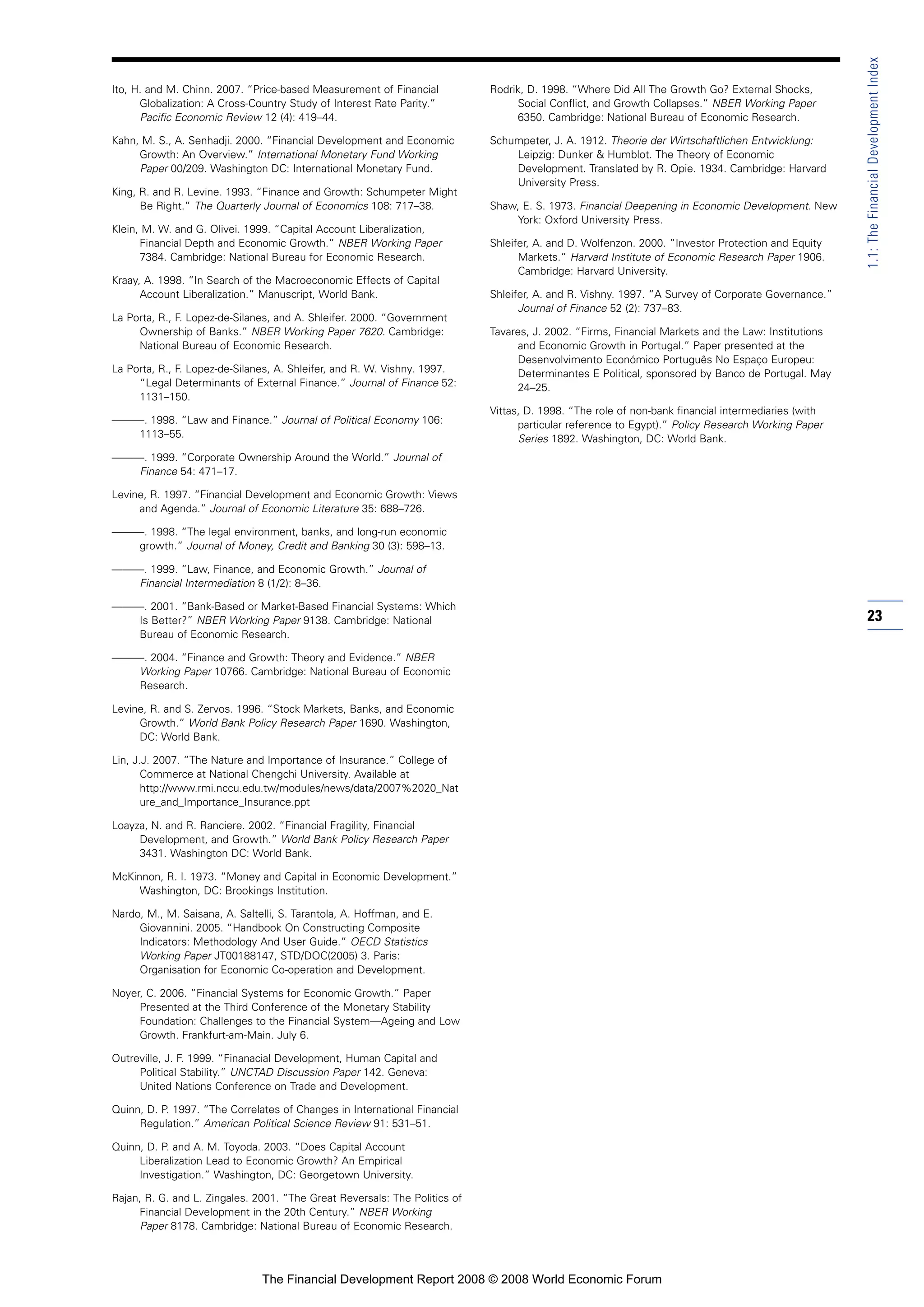 Ito, H. and M. Chinn. 2007. “Price-based Measurement of Financial
Globalization: A Cross-Country Study of Interest Rate Parity.”
Pacific Economic Review 12 (4): 419–44.
Kahn, M. S., A. Senhadji. 2000. “Financial Development and Economic
Growth: An Overview.” International Monetary Fund Working
Paper 00/209. Washington DC: International Monetary Fund.
King, R. and R. Levine. 1993. “Finance and Growth: Schumpeter Might
Be Right.” The Quarterly Journal of Economics 108: 717–38.
Klein, M. W. and G. Olivei. 1999. “Capital Account Liberalization,
Financial Depth and Economic Growth.” NBER Working Paper
7384. Cambridge: National Bureau for Economic Research.
Kraay, A. 1998. “In Search of the Macroeconomic Effects of Capital
Account Liberalization.” Manuscript, World Bank.
La Porta, R., F. Lopez-de-Silanes, and A. Shleifer. 2000. “Government
Ownership of Banks.” NBER Working Paper 7620. Cambridge:
National Bureau of Economic Research.
La Porta, R., F. Lopez-de-Silanes, A. Shleifer, and R. W. Vishny. 1997.
“Legal Determinants of External Finance.” Journal of Finance 52:
1131–150.
———. 1998. “Law and Finance.” Journal of Political Economy 106:
1113–55.
———. 1999. “Corporate Ownership Around the World.” Journal of
Finance 54: 471–17.
Levine, R. 1997. “Financial Development and Economic Growth: Views
and Agenda.” Journal of Economic Literature 35: 688–726.
———. 1998. “The legal environment, banks, and long-run economic
growth.” Journal of Money, Credit and Banking 30 (3): 598–13.
———. 1999. “Law, Finance, and Economic Growth.” Journal of
Financial Intermediation 8 (1/2): 8–36.
———. 2001. “Bank-Based or Market-Based Financial Systems: Which
Is Better?” NBER Working Paper 9138. Cambridge: National
Bureau of Economic Research.
———. 2004. “Finance and Growth: Theory and Evidence.” NBER
Working Paper 10766. Cambridge: National Bureau of Economic
Research.
Levine, R. and S. Zervos. 1996. “Stock Markets, Banks, and Economic
Growth.” World Bank Policy Research Paper 1690. Washington,
DC: World Bank.
Lin, J.J. 2007. “The Nature and Importance of Insurance.” College of
Commerce at National Chengchi University. Available at
http://www.rmi.nccu.edu.tw/modules/news/data/2007%2020_Nat
ure_and_Importance_Insurance.ppt
Loayza, N. and R. Ranciere. 2002. “Financial Fragility, Financial
Development, and Growth.” World Bank Policy Research Paper
3431. Washington DC: World Bank.
McKinnon, R. I. 1973. “Money and Capital in Economic Development.”
Washington, DC: Brookings Institution.
Nardo, M., M. Saisana, A. Saltelli, S. Tarantola, A. Hoffman, and E.
Giovannini. 2005. “Handbook On Constructing Composite
Indicators: Methodology And User Guide.” OECD Statistics
Working Paper JT00188147, STD/DOC(2005) 3. Paris:
Organisation for Economic Co-operation and Development.
Noyer, C. 2006. “Financial Systems for Economic Growth.” Paper
Presented at the Third Conference of the Monetary Stability
Foundation: Challenges to the Financial System—Ageing and Low
Growth. Frankfurt-am-Main. July 6.
Outreville, J. F. 1999. “Finanacial Development, Human Capital and
Political Stability.” UNCTAD Discussion Paper 142. Geneva:
United Nations Conference on Trade and Development.
Quinn, D. P. 1997. “The Correlates of Changes in International Financial
Regulation.” American Political Science Review 91: 531–51.
Quinn, D. P. and A. M. Toyoda. 2003. “Does Capital Account
Liberalization Lead to Economic Growth? An Empirical
Investigation.” Washington, DC: Georgetown University.
Rajan, R. G. and L. Zingales. 2001. “The Great Reversals: The Politics of
Financial Development in the 20th Century.” NBER Working
Paper 8178. Cambridge: National Bureau of Economic Research.
Rodrik, D. 1998. “Where Did All The Growth Go? External Shocks,
Social Conflict, and Growth Collapses.” NBER Working Paper
6350. Cambridge: National Bureau of Economic Research.
Schumpeter, J. A. 1912. Theorie der Wirtschaftlichen Entwicklung:
Leipzig: Dunker & Humblot. The Theory of Economic
Development. Translated by R. Opie. 1934. Cambridge: Harvard
University Press.
Shaw, E. S. 1973. Financial Deepening in Economic Development. New
York: Oxford University Press.
Shleifer, A. and D. Wolfenzon. 2000. “Investor Protection and Equity
Markets.” Harvard Institute of Economic Research Paper 1906.
Cambridge: Harvard University.
Shleifer, A. and R. Vishny. 1997. “A Survey of Corporate Governance.”
Journal of Finance 52 (2): 737–83.
Tavares, J. 2002. “Firms, Financial Markets and the Law: Institutions
and Economic Growth in Portugal.” Paper presented at the
Desenvolvimento Económico Português No Espaço Europeu:
Determinantes E Political, sponsored by Banco de Portugal. May
24–25.
Vittas, D. 1998. “The role of non-bank financial intermediaries (with
particular reference to Egypt).” Policy Research Working Paper
Series 1892. Washington, DC: World Bank.
23
1.1:TheFinancialDevelopmentIndex
The Financial Development Report 2008 © 2008 World Economic Forum
 