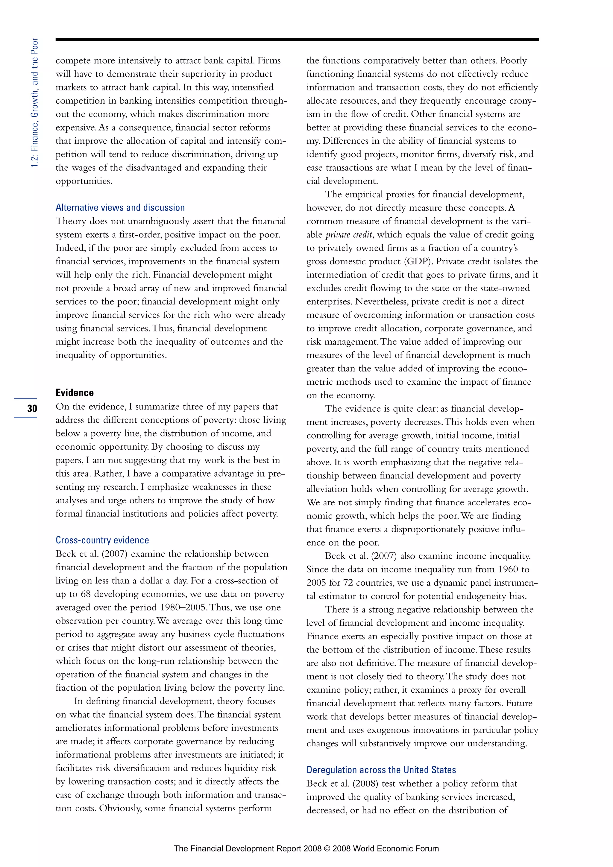 compete more intensively to attract bank capital. Firms
will have to demonstrate their superiority in product
markets to attract bank capital. In this way, intensified
competition in banking intensifies competition through-
out the economy, which makes discrimination more
expensive.As a consequence, financial sector reforms
that improve the allocation of capital and intensify com-
petition will tend to reduce discrimination, driving up
the wages of the disadvantaged and expanding their
opportunities.
Alternative views and discussion
Theory does not unambiguously assert that the financial
system exerts a first-order, positive impact on the poor.
Indeed, if the poor are simply excluded from access to
financial services, improvements in the financial system
will help only the rich. Financial development might
not provide a broad array of new and improved financial
services to the poor; financial development might only
improve financial services for the rich who were already
using financial services.Thus, financial development
might increase both the inequality of outcomes and the
inequality of opportunities.
Evidence
On the evidence, I summarize three of my papers that
address the different conceptions of poverty: those living
below a poverty line, the distribution of income, and
economic opportunity. By choosing to discuss my
papers, I am not suggesting that my work is the best in
this area. Rather, I have a comparative advantage in pre-
senting my research. I emphasize weaknesses in these
analyses and urge others to improve the study of how
formal financial institutions and policies affect poverty.
Cross-country evidence
Beck et al. (2007) examine the relationship between
financial development and the fraction of the population
living on less than a dollar a day. For a cross-section of
up to 68 developing economies, we use data on poverty
averaged over the period 1980–2005.Thus, we use one
observation per country.We average over this long time
period to aggregate away any business cycle fluctuations
or crises that might distort our assessment of theories,
which focus on the long-run relationship between the
operation of the financial system and changes in the
fraction of the population living below the poverty line.
In defining financial development, theory focuses
on what the financial system does.The financial system
ameliorates informational problems before investments
are made; it affects corporate governance by reducing
informational problems after investments are initiated; it
facilitates risk diversification and reduces liquidity risk
by lowering transaction costs; and it directly affects the
ease of exchange through both information and transac-
tion costs. Obviously, some financial systems perform
the functions comparatively better than others. Poorly
functioning financial systems do not effectively reduce
information and transaction costs, they do not efficiently
allocate resources, and they frequently encourage crony-
ism in the flow of credit. Other financial systems are
better at providing these financial services to the econo-
my. Differences in the ability of financial systems to
identify good projects, monitor firms, diversify risk, and
ease transactions are what I mean by the level of finan-
cial development.
The empirical proxies for financial development,
however, do not directly measure these concepts.A
common measure of financial development is the vari-
able private credit, which equals the value of credit going
to privately owned firms as a fraction of a country’s
gross domestic product (GDP). Private credit isolates the
intermediation of credit that goes to private firms, and it
excludes credit flowing to the state or the state-owned
enterprises. Nevertheless, private credit is not a direct
measure of overcoming information or transaction costs
to improve credit allocation, corporate governance, and
risk management.The value added of improving our
measures of the level of financial development is much
greater than the value added of improving the econo-
metric methods used to examine the impact of finance
on the economy.
The evidence is quite clear: as financial develop-
ment increases, poverty decreases.This holds even when
controlling for average growth, initial income, initial
poverty, and the full range of country traits mentioned
above. It is worth emphasizing that the negative rela-
tionship between financial development and poverty
alleviation holds when controlling for average growth.
We are not simply finding that finance accelerates eco-
nomic growth, which helps the poor.We are finding
that finance exerts a disproportionately positive influ-
ence on the poor.
Beck et al. (2007) also examine income inequality.
Since the data on income inequality run from 1960 to
2005 for 72 countries, we use a dynamic panel instrumen-
tal estimator to control for potential endogeneity bias.
There is a strong negative relationship between the
level of financial development and income inequality.
Finance exerts an especially positive impact on those at
the bottom of the distribution of income.These results
are also not definitive.The measure of financial develop-
ment is not closely tied to theory.The study does not
examine policy; rather, it examines a proxy for overall
financial development that reflects many factors. Future
work that develops better measures of financial develop-
ment and uses exogenous innovations in particular policy
changes will substantively improve our understanding.
Deregulation across the United States
Beck et al. (2008) test whether a policy reform that
improved the quality of banking services increased,
decreased, or had no effect on the distribution of
30
1.2:Finance,Growth,andthePoor
The Financial Development Report 2008 © 2008 World Economic Forum
 