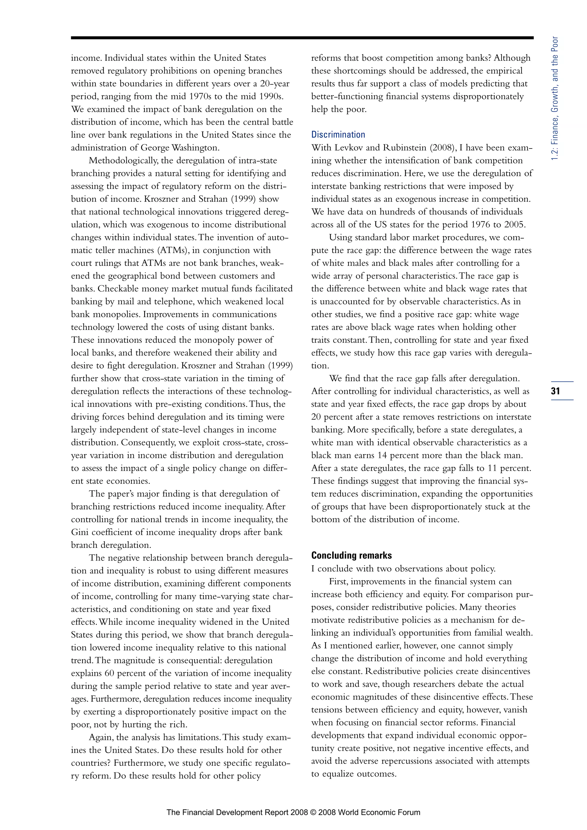income. Individual states within the United States
removed regulatory prohibitions on opening branches
within state boundaries in different years over a 20-year
period, ranging from the mid 1970s to the mid 1990s.
We examined the impact of bank deregulation on the
distribution of income, which has been the central battle
line over bank regulations in the United States since the
administration of George Washington.
Methodologically, the deregulation of intra-state
branching provides a natural setting for identifying and
assessing the impact of regulatory reform on the distri-
bution of income. Kroszner and Strahan (1999) show
that national technological innovations triggered dereg-
ulation, which was exogenous to income distributional
changes within individual states.The invention of auto-
matic teller machines (ATMs), in conjunction with
court rulings that ATMs are not bank branches, weak-
ened the geographical bond between customers and
banks. Checkable money market mutual funds facilitated
banking by mail and telephone, which weakened local
bank monopolies. Improvements in communications
technology lowered the costs of using distant banks.
These innovations reduced the monopoly power of
local banks, and therefore weakened their ability and
desire to fight deregulation. Kroszner and Strahan (1999)
further show that cross-state variation in the timing of
deregulation reflects the interactions of these technolog-
ical innovations with pre-existing conditions.Thus, the
driving forces behind deregulation and its timing were
largely independent of state-level changes in income
distribution. Consequently, we exploit cross-state, cross-
year variation in income distribution and deregulation
to assess the impact of a single policy change on differ-
ent state economies.
The paper’s major finding is that deregulation of
branching restrictions reduced income inequality.After
controlling for national trends in income inequality, the
Gini coefficient of income inequality drops after bank
branch deregulation.
The negative relationship between branch deregula-
tion and inequality is robust to using different measures
of income distribution, examining different components
of income, controlling for many time-varying state char-
acteristics, and conditioning on state and year fixed
effects.While income inequality widened in the United
States during this period, we show that branch deregula-
tion lowered income inequality relative to this national
trend.The magnitude is consequential: deregulation
explains 60 percent of the variation of income inequality
during the sample period relative to state and year aver-
ages. Furthermore, deregulation reduces income inequality
by exerting a disproportionately positive impact on the
poor, not by hurting the rich.
Again, the analysis has limitations.This study exam-
ines the United States. Do these results hold for other
countries? Furthermore, we study one specific regulato-
ry reform. Do these results hold for other policy
reforms that boost competition among banks? Although
these shortcomings should be addressed, the empirical
results thus far support a class of models predicting that
better-functioning financial systems disproportionately
help the poor.
Discrimination
With Levkov and Rubinstein (2008), I have been exam-
ining whether the intensification of bank competition
reduces discrimination. Here, we use the deregulation of
interstate banking restrictions that were imposed by
individual states as an exogenous increase in competition.
We have data on hundreds of thousands of individuals
across all of the US states for the period 1976 to 2005.
Using standard labor market procedures, we com-
pute the race gap: the difference between the wage rates
of white males and black males after controlling for a
wide array of personal characteristics.The race gap is
the difference between white and black wage rates that
is unaccounted for by observable characteristics.As in
other studies, we find a positive race gap: white wage
rates are above black wage rates when holding other
traits constant.Then, controlling for state and year fixed
effects, we study how this race gap varies with deregula-
tion.
We find that the race gap falls after deregulation.
After controlling for individual characteristics, as well as
state and year fixed effects, the race gap drops by about
20 percent after a state removes restrictions on interstate
banking. More specifically, before a state deregulates, a
white man with identical observable characteristics as a
black man earns 14 percent more than the black man.
After a state deregulates, the race gap falls to 11 percent.
These findings suggest that improving the financial sys-
tem reduces discrimination, expanding the opportunities
of groups that have been disproportionately stuck at the
bottom of the distribution of income.
Concluding remarks
I conclude with two observations about policy.
First, improvements in the financial system can
increase both efficiency and equity. For comparison pur-
poses, consider redistributive policies. Many theories
motivate redistributive policies as a mechanism for de-
linking an individual’s opportunities from familial wealth.
As I mentioned earlier, however, one cannot simply
change the distribution of income and hold everything
else constant. Redistributive policies create disincentives
to work and save, though researchers debate the actual
economic magnitudes of these disincentive effects.These
tensions between efficiency and equity, however, vanish
when focusing on financial sector reforms. Financial
developments that expand individual economic oppor-
tunity create positive, not negative incentive effects, and
avoid the adverse repercussions associated with attempts
to equalize outcomes.
31
1.2:Finance,Growth,andthePoor
The Financial Development Report 2008 © 2008 World Economic Forum
 