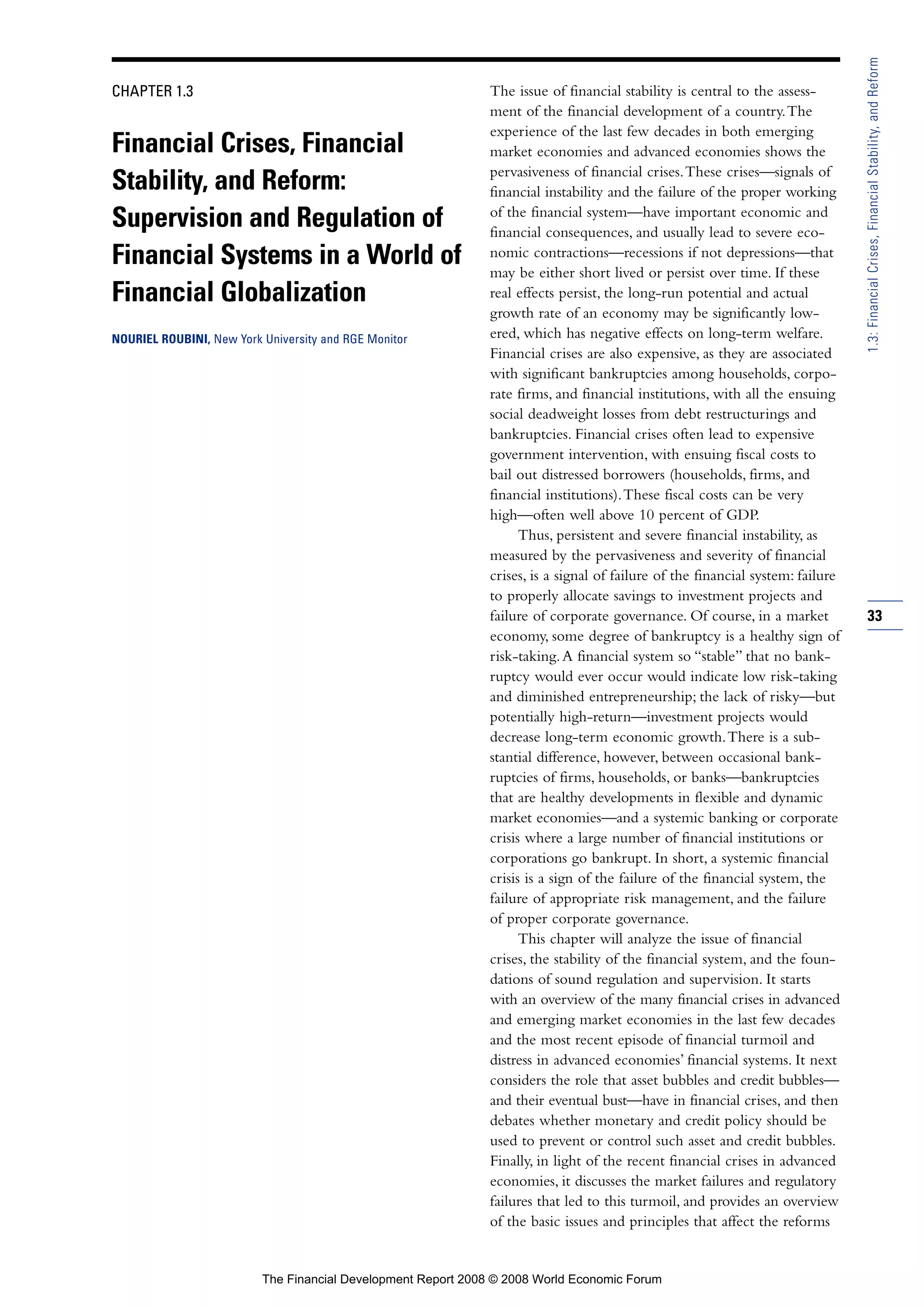 CHAPTER 1.3
Financial Crises, Financial
Stability, and Reform:
Supervision and Regulation of
Financial Systems in a World of
Financial Globalization
NOURIEL ROUBINI, New York University and RGE Monitor
The issue of financial stability is central to the assess-
ment of the financial development of a country.The
experience of the last few decades in both emerging
market economies and advanced economies shows the
pervasiveness of financial crises.These crises—signals of
financial instability and the failure of the proper working
of the financial system—have important economic and
financial consequences, and usually lead to severe eco-
nomic contractions—recessions if not depressions—that
may be either short lived or persist over time. If these
real effects persist, the long-run potential and actual
growth rate of an economy may be significantly low-
ered, which has negative effects on long-term welfare.
Financial crises are also expensive, as they are associated
with significant bankruptcies among households, corpo-
rate firms, and financial institutions, with all the ensuing
social deadweight losses from debt restructurings and
bankruptcies. Financial crises often lead to expensive
government intervention, with ensuing fiscal costs to
bail out distressed borrowers (households, firms, and
financial institutions).These fiscal costs can be very
high—often well above 10 percent of GDP.
Thus, persistent and severe financial instability, as
measured by the pervasiveness and severity of financial
crises, is a signal of failure of the financial system: failure
to properly allocate savings to investment projects and
failure of corporate governance. Of course, in a market
economy, some degree of bankruptcy is a healthy sign of
risk-taking.A financial system so “stable” that no bank-
ruptcy would ever occur would indicate low risk-taking
and diminished entrepreneurship; the lack of risky—but
potentially high-return—investment projects would
decrease long-term economic growth.There is a sub-
stantial difference, however, between occasional bank-
ruptcies of firms, households, or banks—bankruptcies
that are healthy developments in flexible and dynamic
market economies—and a systemic banking or corporate
crisis where a large number of financial institutions or
corporations go bankrupt. In short, a systemic financial
crisis is a sign of the failure of the financial system, the
failure of appropriate risk management, and the failure
of proper corporate governance.
This chapter will analyze the issue of financial
crises, the stability of the financial system, and the foun-
dations of sound regulation and supervision. It starts
with an overview of the many financial crises in advanced
and emerging market economies in the last few decades
and the most recent episode of financial turmoil and
distress in advanced economies’ financial systems. It next
considers the role that asset bubbles and credit bubbles—
and their eventual bust—have in financial crises, and then
debates whether monetary and credit policy should be
used to prevent or control such asset and credit bubbles.
Finally, in light of the recent financial crises in advanced
economies, it discusses the market failures and regulatory
failures that led to this turmoil, and provides an overview
of the basic issues and principles that affect the reforms
33
1.3:FinancialCrises,FinancialStability,andReform
The Financial Development Report 2008 © 2008 World Economic Forum
 