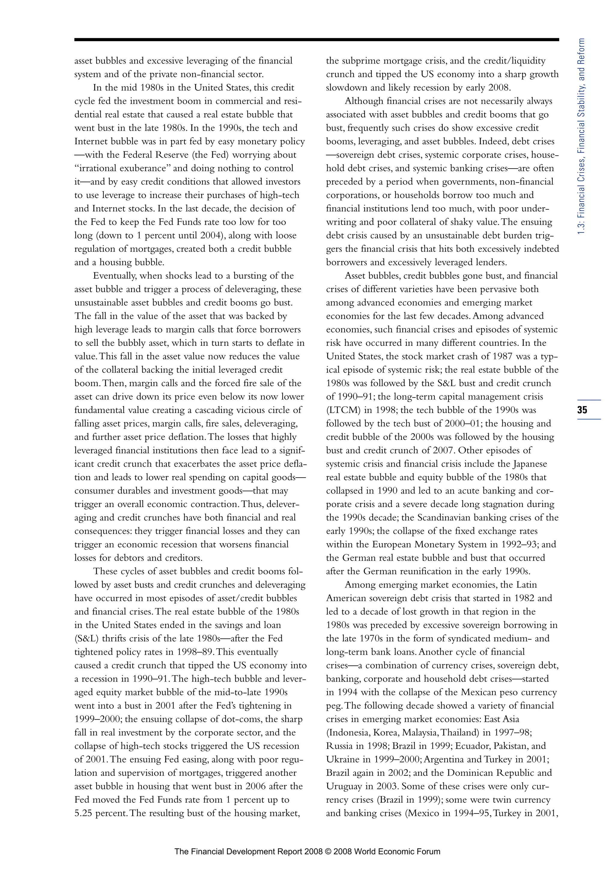 asset bubbles and excessive leveraging of the financial
system and of the private non-financial sector.
In the mid 1980s in the United States, this credit
cycle fed the investment boom in commercial and resi-
dential real estate that caused a real estate bubble that
went bust in the late 1980s. In the 1990s, the tech and
Internet bubble was in part fed by easy monetary policy
—with the Federal Reserve (the Fed) worrying about
“irrational exuberance” and doing nothing to control
it—and by easy credit conditions that allowed investors
to use leverage to increase their purchases of high-tech
and Internet stocks. In the last decade, the decision of
the Fed to keep the Fed Funds rate too low for too
long (down to 1 percent until 2004), along with loose
regulation of mortgages, created both a credit bubble
and a housing bubble.
Eventually, when shocks lead to a bursting of the
asset bubble and trigger a process of deleveraging, these
unsustainable asset bubbles and credit booms go bust.
The fall in the value of the asset that was backed by
high leverage leads to margin calls that force borrowers
to sell the bubbly asset, which in turn starts to deflate in
value.This fall in the asset value now reduces the value
of the collateral backing the initial leveraged credit
boom.Then, margin calls and the forced fire sale of the
asset can drive down its price even below its now lower
fundamental value creating a cascading vicious circle of
falling asset prices, margin calls, fire sales, deleveraging,
and further asset price deflation.The losses that highly
leveraged financial institutions then face lead to a signif-
icant credit crunch that exacerbates the asset price defla-
tion and leads to lower real spending on capital goods—
consumer durables and investment goods—that may
trigger an overall economic contraction.Thus, delever-
aging and credit crunches have both financial and real
consequences: they trigger financial losses and they can
trigger an economic recession that worsens financial
losses for debtors and creditors.
These cycles of asset bubbles and credit booms fol-
lowed by asset busts and credit crunches and deleveraging
have occurred in most episodes of asset/credit bubbles
and financial crises.The real estate bubble of the 1980s
in the United States ended in the savings and loan
(S&L) thrifts crisis of the late 1980s—after the Fed
tightened policy rates in 1998–89.This eventually
caused a credit crunch that tipped the US economy into
a recession in 1990–91.The high-tech bubble and lever-
aged equity market bubble of the mid-to-late 1990s
went into a bust in 2001 after the Fed’s tightening in
1999–2000; the ensuing collapse of dot-coms, the sharp
fall in real investment by the corporate sector, and the
collapse of high-tech stocks triggered the US recession
of 2001.The ensuing Fed easing, along with poor regu-
lation and supervision of mortgages, triggered another
asset bubble in housing that went bust in 2006 after the
Fed moved the Fed Funds rate from 1 percent up to
5.25 percent.The resulting bust of the housing market,
the subprime mortgage crisis, and the credit/liquidity
crunch and tipped the US economy into a sharp growth
slowdown and likely recession by early 2008.
Although financial crises are not necessarily always
associated with asset bubbles and credit booms that go
bust, frequently such crises do show excessive credit
booms, leveraging, and asset bubbles. Indeed, debt crises
—sovereign debt crises, systemic corporate crises, house-
hold debt crises, and systemic banking crises—are often
preceded by a period when governments, non-financial
corporations, or households borrow too much and
financial institutions lend too much, with poor under-
writing and poor collateral of shaky value.The ensuing
debt crisis caused by an unsustainable debt burden trig-
gers the financial crisis that hits both excessively indebted
borrowers and excessively leveraged lenders.
Asset bubbles, credit bubbles gone bust, and financial
crises of different varieties have been pervasive both
among advanced economies and emerging market
economies for the last few decades.Among advanced
economies, such financial crises and episodes of systemic
risk have occurred in many different countries. In the
United States, the stock market crash of 1987 was a typ-
ical episode of systemic risk; the real estate bubble of the
1980s was followed by the S&L bust and credit crunch
of 1990–91; the long-term capital management crisis
(LTCM) in 1998; the tech bubble of the 1990s was
followed by the tech bust of 2000–01; the housing and
credit bubble of the 2000s was followed by the housing
bust and credit crunch of 2007. Other episodes of
systemic crisis and financial crisis include the Japanese
real estate bubble and equity bubble of the 1980s that
collapsed in 1990 and led to an acute banking and cor-
porate crisis and a severe decade long stagnation during
the 1990s decade; the Scandinavian banking crises of the
early 1990s; the collapse of the fixed exchange rates
within the European Monetary System in 1992–93; and
the German real estate bubble and bust that occurred
after the German reunification in the early 1990s.
Among emerging market economies, the Latin
American sovereign debt crisis that started in 1982 and
led to a decade of lost growth in that region in the
1980s was preceded by excessive sovereign borrowing in
the late 1970s in the form of syndicated medium- and
long-term bank loans.Another cycle of financial
crises—a combination of currency crises, sovereign debt,
banking, corporate and household debt crises—started
in 1994 with the collapse of the Mexican peso currency
peg.The following decade showed a variety of financial
crises in emerging market economies: East Asia
(Indonesia, Korea, Malaysia,Thailand) in 1997–98;
Russia in 1998; Brazil in 1999; Ecuador, Pakistan, and
Ukraine in 1999–2000;Argentina and Turkey in 2001;
Brazil again in 2002; and the Dominican Republic and
Uruguay in 2003. Some of these crises were only cur-
rency crises (Brazil in 1999); some were twin currency
and banking crises (Mexico in 1994–95,Turkey in 2001,
35
1.3:FinancialCrises,FinancialStability,andReform
The Financial Development Report 2008 © 2008 World Economic Forum
 