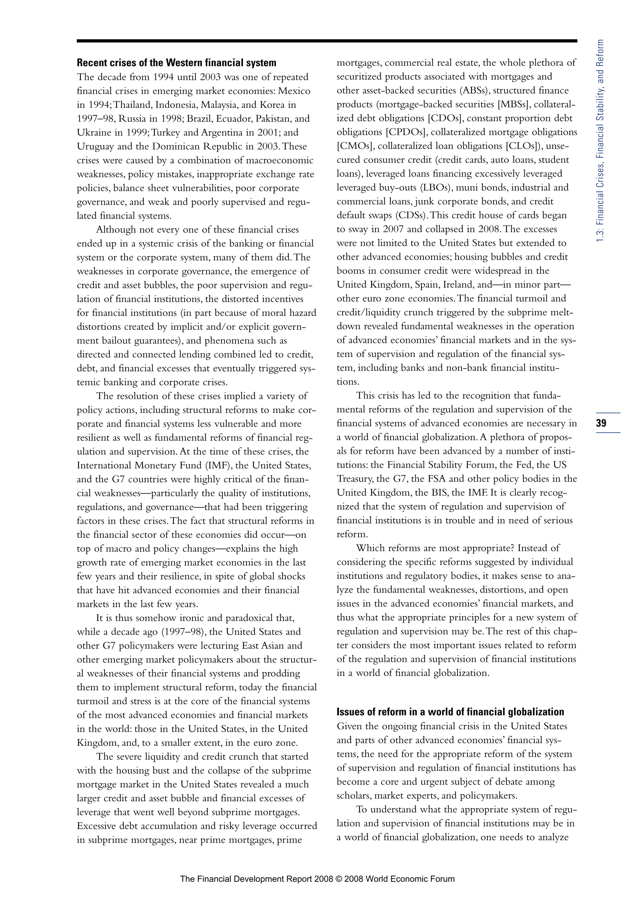 Recent crises of the Western financial system
The decade from 1994 until 2003 was one of repeated
financial crises in emerging market economies: Mexico
in 1994;Thailand, Indonesia, Malaysia, and Korea in
1997–98, Russia in 1998; Brazil, Ecuador, Pakistan, and
Ukraine in 1999;Turkey and Argentina in 2001; and
Uruguay and the Dominican Republic in 2003.These
crises were caused by a combination of macroeconomic
weaknesses, policy mistakes, inappropriate exchange rate
policies, balance sheet vulnerabilities, poor corporate
governance, and weak and poorly supervised and regu-
lated financial systems.
Although not every one of these financial crises
ended up in a systemic crisis of the banking or financial
system or the corporate system, many of them did.The
weaknesses in corporate governance, the emergence of
credit and asset bubbles, the poor supervision and regu-
lation of financial institutions, the distorted incentives
for financial institutions (in part because of moral hazard
distortions created by implicit and/or explicit govern-
ment bailout guarantees), and phenomena such as
directed and connected lending combined led to credit,
debt, and financial excesses that eventually triggered sys-
temic banking and corporate crises.
The resolution of these crises implied a variety of
policy actions, including structural reforms to make cor-
porate and financial systems less vulnerable and more
resilient as well as fundamental reforms of financial reg-
ulation and supervision.At the time of these crises, the
International Monetary Fund (IMF), the United States,
and the G7 countries were highly critical of the finan-
cial weaknesses—particularly the quality of institutions,
regulations, and governance—that had been triggering
factors in these crises.The fact that structural reforms in
the financial sector of these economies did occur—on
top of macro and policy changes—explains the high
growth rate of emerging market economies in the last
few years and their resilience, in spite of global shocks
that have hit advanced economies and their financial
markets in the last few years.
It is thus somehow ironic and paradoxical that,
while a decade ago (1997–98), the United States and
other G7 policymakers were lecturing East Asian and
other emerging market policymakers about the structur-
al weaknesses of their financial systems and prodding
them to implement structural reform, today the financial
turmoil and stress is at the core of the financial systems
of the most advanced economies and financial markets
in the world: those in the United States, in the United
Kingdom, and, to a smaller extent, in the euro zone.
The severe liquidity and credit crunch that started
with the housing bust and the collapse of the subprime
mortgage market in the United States revealed a much
larger credit and asset bubble and financial excesses of
leverage that went well beyond subprime mortgages.
Excessive debt accumulation and risky leverage occurred
in subprime mortgages, near prime mortgages, prime
mortgages, commercial real estate, the whole plethora of
securitized products associated with mortgages and
other asset-backed securities (ABSs), structured finance
products (mortgage-backed securities [MBSs], collateral-
ized debt obligations [CDOs], constant proportion debt
obligations [CPDOs], collateralized mortgage obligations
[CMOs], collateralized loan obligations [CLOs]), unse-
cured consumer credit (credit cards, auto loans, student
loans), leveraged loans financing excessively leveraged
leveraged buy-outs (LBOs), muni bonds, industrial and
commercial loans, junk corporate bonds, and credit
default swaps (CDSs).This credit house of cards began
to sway in 2007 and collapsed in 2008.The excesses
were not limited to the United States but extended to
other advanced economies; housing bubbles and credit
booms in consumer credit were widespread in the
United Kingdom, Spain, Ireland, and—in minor part—
other euro zone economies.The financial turmoil and
credit/liquidity crunch triggered by the subprime melt-
down revealed fundamental weaknesses in the operation
of advanced economies’ financial markets and in the sys-
tem of supervision and regulation of the financial sys-
tem, including banks and non-bank financial institu-
tions.
This crisis has led to the recognition that funda-
mental reforms of the regulation and supervision of the
financial systems of advanced economies are necessary in
a world of financial globalization.A plethora of propos-
als for reform have been advanced by a number of insti-
tutions: the Financial Stability Forum, the Fed, the US
Treasury, the G7, the FSA and other policy bodies in the
United Kingdom, the BIS, the IMF. It is clearly recog-
nized that the system of regulation and supervision of
financial institutions is in trouble and in need of serious
reform.
Which reforms are most appropriate? Instead of
considering the specific reforms suggested by individual
institutions and regulatory bodies, it makes sense to ana-
lyze the fundamental weaknesses, distortions, and open
issues in the advanced economies’ financial markets, and
thus what the appropriate principles for a new system of
regulation and supervision may be.The rest of this chap-
ter considers the most important issues related to reform
of the regulation and supervision of financial institutions
in a world of financial globalization.
Issues of reform in a world of financial globalization
Given the ongoing financial crisis in the United States
and parts of other advanced economies’ financial sys-
tems, the need for the appropriate reform of the system
of supervision and regulation of financial institutions has
become a core and urgent subject of debate among
scholars, market experts, and policymakers.
To understand what the appropriate system of regu-
lation and supervision of financial institutions may be in
a world of financial globalization, one needs to analyze
39
1.3:FinancialCrises,FinancialStability,andReform
The Financial Development Report 2008 © 2008 World Economic Forum
 