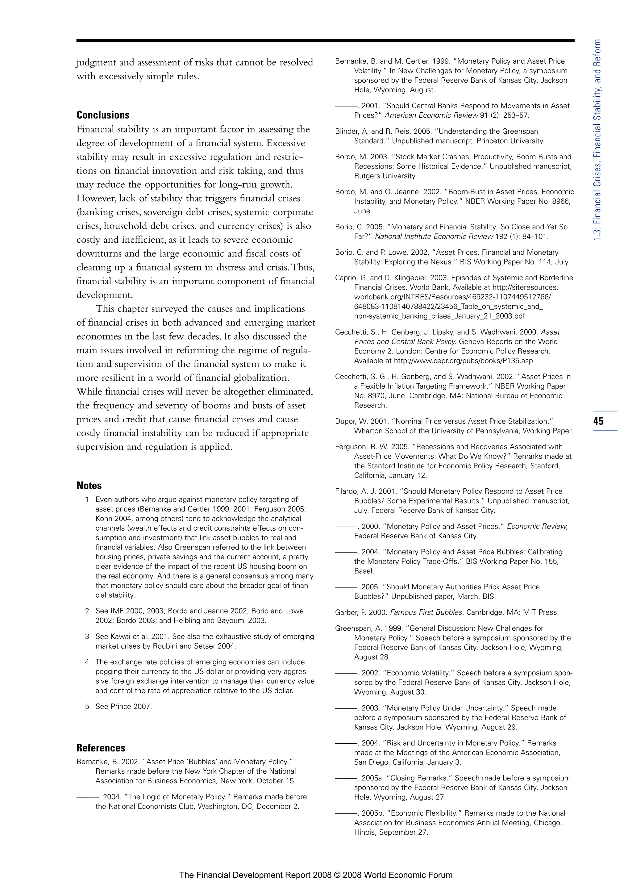 judgment and assessment of risks that cannot be resolved
with excessively simple rules.
Conclusions
Financial stability is an important factor in assessing the
degree of development of a financial system. Excessive
stability may result in excessive regulation and restric-
tions on financial innovation and risk taking, and thus
may reduce the opportunities for long-run growth.
However, lack of stability that triggers financial crises
(banking crises, sovereign debt crises, systemic corporate
crises, household debt crises, and currency crises) is also
costly and inefficient, as it leads to severe economic
downturns and the large economic and fiscal costs of
cleaning up a financial system in distress and crisis.Thus,
financial stability is an important component of financial
development.
This chapter surveyed the causes and implications
of financial crises in both advanced and emerging market
economies in the last few decades. It also discussed the
main issues involved in reforming the regime of regula-
tion and supervision of the financial system to make it
more resilient in a world of financial globalization.
While financial crises will never be altogether eliminated,
the frequency and severity of booms and busts of asset
prices and credit that cause financial crises and cause
costly financial instability can be reduced if appropriate
supervision and regulation is applied.
Notes
1 Even authors who argue against monetary policy targeting of
asset prices (Bernanke and Gertler 1999, 2001; Ferguson 2005;
Kohn 2004, among others) tend to acknowledge the analytical
channels (wealth effects and credit constraints effects on con-
sumption and investment) that link asset bubbles to real and
financial variables. Also Greenspan referred to the link between
housing prices, private savings and the current account, a pretty
clear evidence of the impact of the recent US housing boom on
the real economy. And there is a general consensus among many
that monetary policy should care about the broader goal of finan-
cial stability.
2 See IMF 2000, 2003; Bordo and Jeanne 2002; Borio and Lowe
2002; Bordo 2003; and Helbling and Bayoumi 2003.
3 See Kawai et al. 2001. See also the exhaustive study of emerging
market crises by Roubini and Setser 2004.
4 The exchange rate policies of emerging economies can include
pegging their currency to the US dollar or providing very aggres-
sive foreign exchange intervention to manage their currency value
and control the rate of appreciation relative to the US dollar.
5 See Prince 2007.
References
Bernanke, B. 2002. “Asset Price ‘Bubbles’ and Monetary Policy.”
Remarks made before the New York Chapter of the National
Association for Business Economics, New York, October 15.
———. 2004. “The Logic of Monetary Policy.” Remarks made before
the National Economists Club, Washington, DC, December 2.
Bernanke, B. and M. Gertler. 1999. “Monetary Policy and Asset Price
Volatility.” In New Challenges for Monetary Policy, a symposium
sponsored by the Federal Reserve Bank of Kansas City. Jackson
Hole, Wyoming. August.
———. 2001. “Should Central Banks Respond to Movements in Asset
Prices?” American Economic Review 91 (2): 253–57.
Blinder, A. and R. Reis. 2005. “Understanding the Greenspan
Standard.” Unpublished manuscript, Princeton University.
Bordo, M. 2003. “Stock Market Crashes, Productivity, Boom Busts and
Recessions: Some Historical Evidence.” Unpublished manuscript,
Rutgers University.
Bordo, M. and O. Jeanne. 2002. “Boom-Bust in Asset Prices, Economic
Instability, and Monetary Policy.” NBER Working Paper No. 8966,
June.
Borio, C. 2005. “Monetary and Financial Stability: So Close and Yet So
Far?” National Institute Economic Review 192 (1): 84–101.
Borio, C. and P. Lowe. 2002. “Asset Prices, Financial and Monetary
Stability: Exploring the Nexus.” BIS Working Paper No. 114, July.
Caprio, G. and D. Klingebiel. 2003. Episodes of Systemic and Borderline
Financial Crises. World Bank. Available at http://siteresources.
worldbank.org/INTRES/Resources/469232-1107449512766/
648083-1108140788422/23456_Table_on_systemic_and_
non-systemic_banking_crises_January_21_2003.pdf.
Cecchetti, S., H. Genberg, J. Lipsky, and S. Wadhwani. 2000. Asset
Prices and Central Bank Policy. Geneva Reports on the World
Economy 2. London: Centre for Economic Policy Research.
Available at http://www.cepr.org/pubs/books/P135.asp
Cecchetti, S. G., H. Genberg, and S. Wadhwani. 2002. “Asset Prices in
a Flexible Inflation Targeting Framework.” NBER Working Paper
No. 8970, June. Cambridge, MA: National Bureau of Economic
Research.
Dupor, W. 2001. “Nominal Price versus Asset Price Stabilization.”
Wharton School of the University of Pennsylvania, Working Paper.
Ferguson, R. W. 2005. “Recessions and Recoveries Associated with
Asset-Price Movements: What Do We Know?” Remarks made at
the Stanford Institute for Economic Policy Research, Stanford,
California, January 12.
Filardo, A. J. 2001. “Should Monetary Policy Respond to Asset Price
Bubbles? Some Experimental Results.” Unpublished manuscript,
July. Federal Reserve Bank of Kansas City.
———. 2000. “Monetary Policy and Asset Prices.” Economic Review,
Federal Reserve Bank of Kansas City.
———. 2004. “Monetary Policy and Asset Price Bubbles: Calibrating
the Monetary Policy Trade-Offs.” BIS Working Paper No. 155,
Basel.
———..2005. “Should Monetary Authorities Prick Asset Price
Bubbles?” Unpublished paper, March, BIS.
Garber, P. 2000. Famous First Bubbles. Cambridge, MA: MIT Press.
Greenspan, A. 1999. “General Discussion: New Challenges for
Monetary Policy.” Speech before a symposium sponsored by the
Federal Reserve Bank of Kansas City. Jackson Hole, Wyoming,
August 28.
———. 2002. “Economic Volatility.” Speech before a symposium spon-
sored by the Federal Reserve Bank of Kansas City. Jackson Hole,
Wyoming, August 30.
———. 2003. “Monetary Policy Under Uncertainty.” Speech made
before a symposium sponsored by the Federal Reserve Bank of
Kansas City. Jackson Hole, Wyoming, August 29.
———. 2004. “Risk and Uncertainty in Monetary Policy.” Remarks
made at the Meetings of the American Economic Association,
San Diego, California, January 3.
———. 2005a. “Closing Remarks.” Speech made before a symposium
sponsored by the Federal Reserve Bank of Kansas City, Jackson
Hole, Wyoming, August 27.
———. 2005b. “Economic Flexibility.” Remarks made to the National
Association for Business Economics Annual Meeting, Chicago,
Illinois, September 27.
45
1.3:FinancialCrises,FinancialStability,andReform
The Financial Development Report 2008 © 2008 World Economic Forum
 