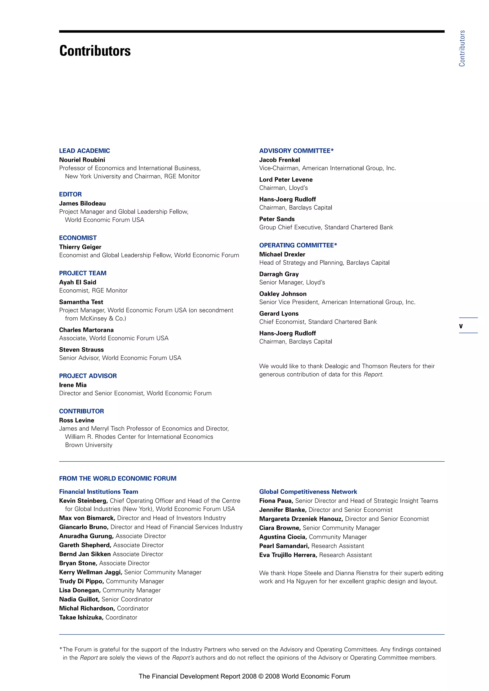 v
Contributors
LEAD ACADEMIC
Nouriel Roubini
Professor of Economics and International Business,
New York University and Chairman, RGE Monitor
EDITOR
James Bilodeau
Project Manager and Global Leadership Fellow,
World Economic Forum USA
ECONOMIST
Thierry Geiger
Economist and Global Leadership Fellow, World Economic Forum
PROJECT TEAM
Ayah El Said
Economist, RGE Monitor
Samantha Test
Project Manager, World Economic Forum USA (on secondment
from McKinsey & Co.)
Charles Martorana
Associate, World Economic Forum USA
Steven Strauss
Senior Advisor, World Economic Forum USA
PROJECT ADVISOR
Irene Mia
Director and Senior Economist, World Economic Forum
CONTRIBUTOR
Ross Levine
James and Merryl Tisch Professor of Economics and Director,
William R. Rhodes Center for International Economics
Brown University
ADVISORY COMMITTEE*
Jacob Frenkel
Vice-Chairman, American International Group, Inc.
Lord Peter Levene
Chairman, Lloyd’s
Hans-Joerg Rudloff
Chairman, Barclays Capital
Peter Sands
Group Chief Executive, Standard Chartered Bank
OPERATING COMMITTEE*
Michael Drexler
Head of Strategy and Planning, Barclays Capital
Darragh Gray
Senior Manager, Lloyd’s
Oakley Johnson
Senior Vice President, American International Group, Inc.
Gerard Lyons
Chief Economist, Standard Chartered Bank
Hans-Joerg Rudloff
Chairman, Barclays Capital
We would like to thank Dealogic and Thomson Reuters for their
generous contribution of data for this Report.
FROM THE WORLD ECONOMIC FORUM
Financial Institutions Team
Kevin Steinberg, Chief Operating Officer and Head of the Centre
for Global Industries (New York), World Economic Forum USA
Max von Bismarck, Director and Head of Investors Industry
Giancarlo Bruno, Director and Head of Financial Services Industry
Anuradha Gurung, Associate Director
Gareth Shepherd, Associate Director
Bernd Jan Sikken Associate Director
Bryan Stone, Associate Director
Kerry Wellman Jaggi, Senior Community Manager
Trudy Di Pippo, Community Manager
Lisa Donegan, Community Manager
Nadia Guillot, Senior Coordinator
Michal Richardson, Coordinator
Takae Ishizuka, Coordinator
Global Competitiveness Network
Fiona Paua, Senior Director and Head of Strategic Insight Teams
Jennifer Blanke, Director and Senior Economist
Margareta Drzeniek Hanouz, Director and Senior Economist
Ciara Browne, Senior Community Manager
Agustina Ciocia, Community Manager
Pearl Samandari, Research Assistant
Eva Trujillo Herrera, Research Assistant
We thank Hope Steele and Dianna Rienstra for their superb editing
work and Ha Nguyen for her excellent graphic design and layout.
*The Forum is grateful for the support of the Industry Partners who served on the Advisory and Operating Committees. Any findings contained
in the Report are solely the views of the Report’s authors and do not reflect the opinions of the Advisory or Operating Committee members.
Contributors
The Financial Development Report 2008 © 2008 World Economic Forum
 