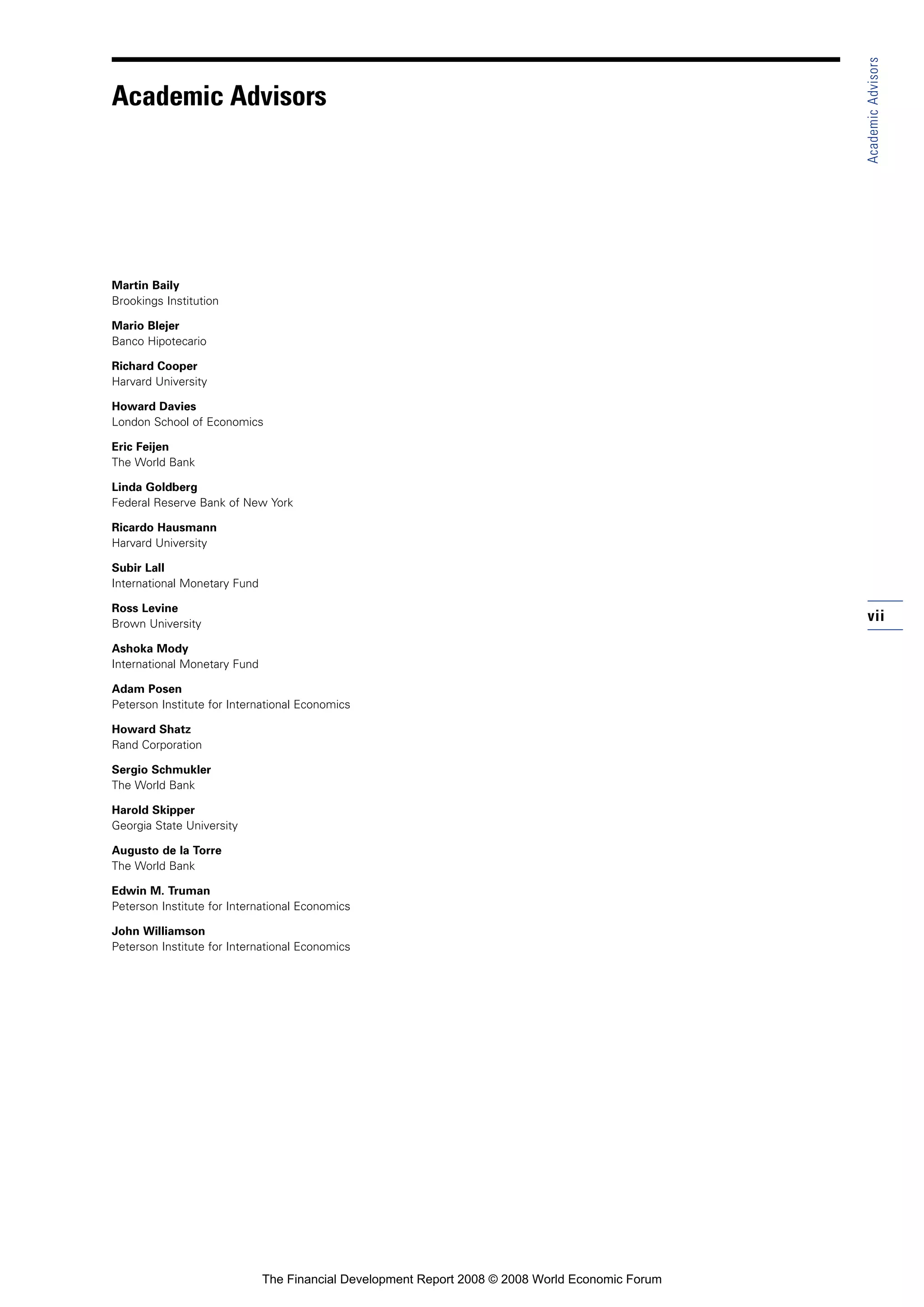 vii
Martin Baily
Brookings Institution
Mario Blejer
Banco Hipotecario
Richard Cooper
Harvard University
Howard Davies
London School of Economics
Eric Feijen
The World Bank
Linda Goldberg
Federal Reserve Bank of New York
Ricardo Hausmann
Harvard University
Subir Lall
International Monetary Fund
Ross Levine
Brown University
Ashoka Mody
International Monetary Fund
Adam Posen
Peterson Institute for International Economics
Howard Shatz
Rand Corporation
Sergio Schmukler
The World Bank
Harold Skipper
Georgia State University
Augusto de la Torre
The World Bank
Edwin M. Truman
Peterson Institute for International Economics
John Williamson
Peterson Institute for International Economics
AcademicAdvisors
Academic Advisors
The Financial Development Report 2008 © 2008 World Economic Forum
 