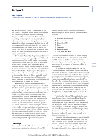 The World Economic Forum is proud to release this
first Financial Development Report, which was conceived
and executed as part of our Industry Partnership
Programme. The Report represents the culmination of
a year-long partnership between academic scholars,
industry practitioners, other distinguished experts and
stakeholders, and our organization.We hope that it will
provide a comprehensive and robust fact base related to
the development of the world’s financial systems and
enable a rich series of discussions and analyses for both
private and public sector organizations focused on eco-
nomic development.
The Industry Partnership Programme, under whose
auspices this work was undertaken, provides CEOs and
senior executives of the world’s leading companies the
opportunity to engage with their peers to define and
address critical industry issues through the World
Economic Forum’s unique platform. Last year, the over
75 financial institutions engaged as the Forum’s Industry
Partners identified the deepening and development of
the world’s capital markets and financial systems as one
of the world’s key drivers to deliver sustainable social
development and economic progress.They commis-
sioned this report to draw attention to related issues and
provide a catalyst for reform and change.
We believe the Financial Development Report is
unique in the degree of comprehensiveness with which
it looks at financial systems. Financial systems are inher-
ently complex, spanning foundational aspects such as the
institutional and business environments; financial inter-
mediaries including banks, insurance providers, and
investment banks; financial markets for bonds, equity,
foreign exchange and derivatives; and businesses—the
“consumers” of capital—who ultimately transform
financial resources into improved economic growth
and welfare for a nation’s citizens.Taking this holistic
view is vital to provide stakeholders in financial systems
a common framework with which to cultivate strengths,
develop weaknesses, and establish priorities for reform.
The uncertainty of today’s financial climate makes
this common framework even more vital to develop
a balanced agenda with respect to financial issues.
Core findings
Capturing the above breadth of factors was a considerable
undertaking, requiring the refinement of over 120
different data sets, grouped into seven major pillars.
These seven pillars, which form the foundation of the
Index are:
1. Institutional environment
2. Business environment
3. Financial stability
4. Banks
5. Non-banks
6. Financial markets
7. Size, depth, and access
Data were obtained from a variety of sources, ranging
from The World Bank and other private and publicly
available sources to the World Economic Forum’s
Executive Opinion Survey, which provides a unique
glimpse into the perspective of businesses seeking to
access capital.
On the basis of this holistic view, this year the
United States scores top honors in the rankings closely
followed by the United Kingdom.The collective strength
of financial intermediaries and markets in these countries,
spanning banks, investment banks, insurance companies,
equity markets, and bond markets is unparalleled.Yet,
the Index also reveals development areas in these coun-
tries that should be considered. Besides issues of financial
stability that are common to both countries, regulatory
issues and judicial reform remain lingering areas for
improvement in the United States, while the cost of
doing business in the United Kingdom is an area of
concern.
Following the U.S. and U.K., one finds Germany,
Japan, Canada, France, Switzerland, Hong Kong, the
Netherlands and Singapore in a closely-banded tier
rounding out the top ten. Germany, Japan, Canada and
the Netherlands deliver generally solid performance
across all aspects of the Index. Singapore, Switzerland,
and Hong Kong demonstrate particular strength across
their institutional and business environments. France
shows solid marks with respect to the strength of its
financial intermediaries.
Comparing the different measures across the breadth
of the Index reveals interesting results with respect to
other countries’ relative strengths and weaknesses. For
instance, a number of countries perform significantly
better with respect to the factors, policies, and institutions
that support financial systems (e.g., sound regulatory
xi
Foreword
Foreword
KEVIN STEINBERG,
Chief Operating Officer and Head of the Centre for Global Industries (New York), World Economic Forum USA
The Financial Development Report 2008 © 2008 World Economic Forum
 
