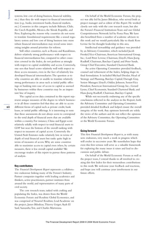 systems, low cost of doing business, financial stability,
etc.) than they do with respect to financial intermedia-
tion (e.g., banks, investment banks, financial markets,
etc.) Countries in this category include Bahrain, Chile,
the Czech Republic, Mexico, the Slovak Republic, and
Peru. Exploring the reasons why countries do not seem
to translate foundational requirements like a sound regu-
latory system and low cost of doing business into more
robust financial intermediation may reveal some inter-
esting insights around priorities for reform.
Still other countries, such as Russia and Kazakhstan,
deliver relatively strong performance with respect to
financial intermediation but, compared to other coun-
tries covered in the Index, do not perform as strongly
with respect to capital availability and access. Conversely,
one sees that Israel scores relatively well with respect to
these access measures, even in the face of relatively less
developed financial intermediaries.The question as to
why countries are able or unable to translate relatively
strong performance in areas such as initial public offer-
ings or banking into ease of access to capital as assessed
by businesses within these countries may be an impor-
tant line of inquiry.
The capital access data contained in this report rep-
resent unique measures of the degree to which business-
es in all these countries feel that they are able to access
different forms of capital such as private credit, bank
loans, or initial public offerings. It is interesting to note
that these assessments do not always seem to correspond
to the total depth of financial assets that are available
within a country. For instance, China and Egypt score
relatively solidly with respect to total financial assets to
GDP but near the bottom of the overall ranking with
respect to measures of capital access. Conversely the
United Arab Emirates ranks relatively low in terms of
depth of total financial assets but ranks quite high in
terms of measures of access.Why are some countries
able to maximize access to capital even when, by certain
measures, there is less overall capital available? We
encourage readers of this report to pursue these patterns
of analysis.
Key contributors
The Financial Development Report represents a collabora-
tive endeavour linking many of the Forum’s Industry
Partner companies together with leading academics and
thinkers, active practitioners, partner institutes from
around the world, and representatives of many parts of
civil society.
The core research team, tasked with crafting and
populating the Index, was drawn from the World
Economic Forum and Roubini Global Economics, and
was comprised of Nouriel Roubini, Lead Academic on
the project, James Bilodeau,Thierry Geiger,Ayah El
Said, Samantha Test, and Charles Martorana.
On behalf of the World Economic Forum, the proj-
ect was ably led by James Bilodeau, who served both as
project manager and as editor of this Report. He worked
closely not only with the core research team, but also
the Forum’s Financial Institutions Team and our Global
Competitiveness Network led by Fiona Paua.We have
also benefitted from a number of academic advisors to
this work and we would particularly like to thank Ross
Levine for his thought leadership in this area.
Intellectual stewardship and guidance was provided
by an Advisory Committee, which included Jacob
Frenkel,Vice-Chairman,American International Group,
Inc.; Lord Peter Levene, Chairman, Lloyd’s; Hans-Joerg
Rudloff, Chairman, Barclays Capital; and Peter Sands,
Group Chief Executive, Standard Chartered Bank.
An active Operating Committee provided feedback,
counsel and refinement of the Index, helping shape its
final formulation. It included Michael Drexler, Head of
Strategy and Planning, Barclays Capital; Darragh Gray,
Senior Manager, Lloyd’s; Oakley Johnson, SeniorVice
President,American International Group, Inc.; Gerard
Lyons, Chief Economist, Standard Chartered Bank; and
Hans-Joerg Rudloff, Chairman, Barclays Capital.
While not necessarily endorsing any of the specific
conclusions reflected in the analyses in the Report, both
the Advisory Committee and Operating Committee
provided detailed feedback and helped ensure the overall
integrity of the work.Any opinions herewith are solely
the views of the authors and do not reflect the opinions
of the Advisory Committee, the Operating Committee
or the World Economic Forum.
Going forward
This first Financial Development Report is, as with many
new endeavors, very much a work in progress which
will evolve in successive years.We nonetheless hope that
even this first version will serve as a valuable framework
for exploring the many issues it raises and lead to dis-
cussions and public debate.
On behalf of the World Economic Forum as well as
the project team, I extend thanks to all involved in cre-
ating this first Index for their tremendous contributions
to this work.We welcome your feedback and reactions,
and hope you will continue your involvement in our
future efforts.
xii
Foreword
The Financial Development Report 2008 © 2008 World Economic Forum
 
