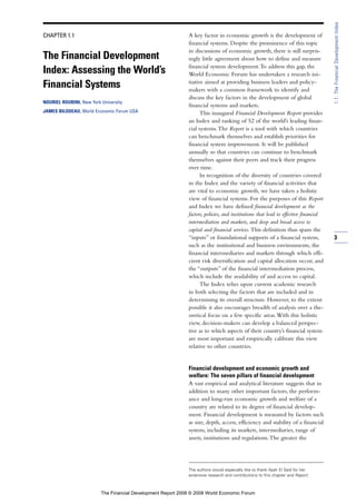 CHAPTER 1.1
The Financial Development
Index: Assessing the World’s
Financial Systems
NOURIEL ROUBINI, New York University
JAMES BILODEAU, World Economic Forum USA
A key factor in economic growth is the development of
financial systems. Despite the prominence of this topic
in discussions of economic growth, there is still surpris-
ingly little agreement about how to define and measure
financial system development.To address this gap, the
World Economic Forum has undertaken a research ini-
tiative aimed at providing business leaders and policy-
makers with a common framework to identify and
discuss the key factors in the development of global
financial systems and markets.
This inaugural Financial Development Report provides
an Index and ranking of 52 of the world’s leading finan-
cial systems.The Report is a tool with which countries
can benchmark themselves and establish priorities for
financial system improvement. It will be published
annually so that countries can continue to benchmark
themselves against their peers and track their progress
over time.
In recognition of the diversity of countries covered
in the Index and the variety of financial activities that
are vital to economic growth, we have taken a holistic
view of financial systems. For the purposes of this Report
and Index we have defined financial development as the
factors, policies, and institutions that lead to effective financial
intermediation and markets, and deep and broad access to
capital and financial services. This definition thus spans the
“inputs” or foundational supports of a financial system,
such as the institutional and business environments, the
financial intermediaries and markets through which effi-
cient risk diversification and capital allocation occur, and
the “outputs” of the financial intermediation process,
which include the availability of and access to capital.
The Index relies upon current academic research
in both selecting the factors that are included and in
determining its overall structure. However, to the extent
possible it also encourages breadth of analysis over a the-
oretical focus on a few specific areas.With this holistic
view, decision-makers can develop a balanced perspec-
tive as to which aspects of their country’s financial system
are most important and empirically calibrate this view
relative to other countries.
Financial development and economic growth and
welfare: The seven pillars of financial development
A vast empirical and analytical literature suggests that in
addition to many other important factors, the perform-
ance and long-run economic growth and welfare of a
country are related to its degree of financial develop-
ment. Financial development is measured by factors such
as size, depth, access, efficiency and stability of a financial
system, including its markets, intermediaries, range of
assets, institutions and regulations.The greater the
3
1.1:TheFinancialDevelopmentIndex
The authors would especially like to thank Ayah El Said for her
extensive research and contributions to this chapter and Report.
The Financial Development Report 2008 © 2008 World Economic Forum
 