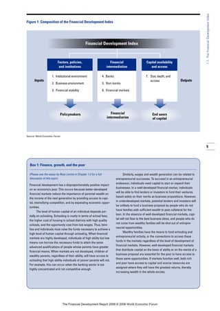 5
1.1:TheFinancialDevelopmentIndex
Figure 1: Composition of the Financial Development Index
Source: World Economic Forum
Factors, policies,
and institutions
OutputsInputs
1. Institutional environment
2. Business environment
3. Financial stability
Policymakers
Financial
intermediation
4. Banks
5. Non-banks
6. Financial markets
Financial
intermediaries
Capital availability
and access
7. Size, depth, and
access
End users
of capital
Financial Development Index
(Please see the essay by Ross Levine in Chapter 1.2 for a full
discussion of this topic)
Financial development has a disproportionately positive impact
on an economy’s poor. This occurs because better-developed
financial markets reduce the importance of parental wealth on
the income of the next generation by providing access to capi-
tal, intensifying competition, and by expanding economic oppor-
tunities.
The level of human capital of an individual depends par-
tially on schooling. Schooling is costly in terms of school fees,
the higher cost of housing in school districts with high quality
schools, and the opportunity cost from lost wages. Thus, fami-
lies and individuals must raise the funds necessary to achieve a
high level of human capital through schooling. When financial
markets are highly developed, individuals of high ability but low
means can borrow the necessary funds to attain the same
advanced qualifications of people whose parents have greater
financial means. When markets are not developed, children of
wealthy parents, regardless of their ability, will have access to
schooling that high-ability individuals of poorer parents will not.
For example, this can occur when the banking sector is too
highly concentrated and not competitive enough.
Similarly, wages and wealth generation can be related to
entrepreneurial successes. To succeed in an entrepreneurial
endeavour, individuals need capital to start or expand their
businesses. In a well-developed financial market, individuals
will be able to find lenders or investors to fund their ventures
based solely on their merits as business propositions. However,
in underdeveloped markets, potential lenders and investors will
be unlikely to fund a business proposal by people who do not
have families with sufficient wealth to post collateral for the
loan. In the absence of well-developed financial markets, capi-
tal will not flow to the best business ideas, and people who do
not come from wealthy families will be shut out of entrepre-
neurial opportunities.
Wealthy families have the means to fund schooling and
entrepreneurial activity, or the connections to access these
funds in the markets regardless of the level of development of
financial markets. However, well-developed financial markets
that distribute capital on the basis of ability or on the merits of a
business proposal are essential for the poor to have access to
those same opportunities. If markets function well, both rich
and poor have access to capital and scarce resources are
assigned where they will have the greatest returns, thereby
increasing wealth in the whole society.
Box 1: Finance, growth, and the poor
The Financial Development Report 2008 © 2008 World Economic Forum
 