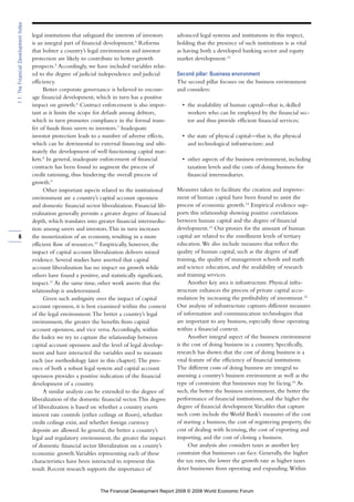legal institutions that safeguard the interests of investors
is an integral part of financial development.4
Reforms
that bolster a country’s legal environment and investor
protection are likely to contribute to better growth
prospects.5
Accordingly, we have included variables relat-
ed to the degree of judicial independence and judicial
efficiency.
Better corporate governance is believed to encour-
age financial development, which in turn has a positive
impact on growth.6
Contract enforcement is also impor-
tant as it limits the scope for default among debtors,
which in turn promotes compliance in the formal trans-
fer of funds from savers to investors.7
Inadequate
investor protection leads to a number of adverse effects,
which can be detrimental to external financing and ulti-
mately the development of well functioning capital mar-
kets.8
In general, inadequate enforcement of financial
contracts has been found to augment the process of
credit rationing, thus hindering the overall process of
growth.9
Other important aspects related to the institutional
environment are a country’s capital account openness
and domestic financial sector liberalization. Financial lib-
eralization generally permits a greater degree of financial
depth, which translates into greater financial intermedia-
tion among savers and investors.This in turn increases
the monetization of an economy, resulting in a more
efficient flow of resources.10
Empirically, however, the
impact of capital account liberalization delivers mixed
evidence. Several studies have asserted that capital
account liberalization has no impact on growth while
others have found a positive, and statistically significant,
impact.11
At the same time, other work asserts that the
relationship is undetermined.
Given such ambiguity over the impact of capital
account openness, it is best examined within the context
of the legal environment.The better a country’s legal
environment, the greater the benefits from capital
account openness, and vice versa.Accordingly, within
the Index we try to capture the relationship between
capital account openness and the level of legal develop-
ment and have interacted the variables used to measure
each (see methodology later in this chapter).The pres-
ence of both a robust legal system and capital account
openness provides a positive indication of the financial
development of a country.
A similar analysis can be extended to the degree of
liberalization of the domestic financial sector.This degree
of liberalization is based on whether a country exerts
interest rate controls (either ceilings or floors), whether
credit ceilings exist, and whether foreign currency
deposits are allowed. In general, the better a country’s
legal and regulatory environment, the greater the impact
of domestic financial sector liberalization on a county’s
economic growth.Variables representing each of these
characteristics have been interacted to represent this
result. Recent research supports the importance of
advanced legal systems and institutions in this respect,
holding that the presence of such institutions is as vital
as having both a developed banking sector and equity
market development.12
Second pillar: Business environment
The second pillar focuses on the business environment
and considers:
• the availability of human capital—that is, skilled
workers who can be employed by the financial sec-
tor and thus provide efficient financial services;
• the state of physical capital—that is, the physical
and technological infrastructure; and
• other aspects of the business environment, including
taxation levels and the costs of doing business for
financial intermediaries.
Measures taken to facilitate the creation and improve-
ment of human capital have been found to assist the
process of economic growth.13
Empirical evidence sup-
ports this relationship showing positive correlations
between human capital and the degree of financial
development.14
Our proxies for the amount of human
capital are related to the enrollment levels of tertiary
education.We also include measures that reflect the
quality of human capital, such as the degree of staff
training, the quality of management schools and math
and science education, and the availability of research
and training services.
Another key area is infrastructure. Physical infra-
structure enhances the process of private capital accu-
mulation by increasing the profitability of investment.15
Our analysis of infrastructure captures different measures
of information and communication technologies that
are important to any business, especially those operating
within a financial context.
Another integral aspect of the business environment
is the cost of doing business in a country. Specifically,
research has shown that the cost of doing business is a
vital feature of the efficiency of financial institutions.
The different costs of doing business are integral to
assessing a country’s business environment as well as the
type of constraints that businesses may be facing.16
As
such, the better the business environment, the better the
performance of financial institutions, and the higher the
degree of financial development.Variables that capture
such costs include the World Bank’s measures of the cost
of starting a business, the cost of registering property, the
cost of dealing with licensing, the cost of exporting and
importing, and the cost of closing a business.
Our analysis also considers taxes as another key
constraint that businesses can face. Generally, the higher
the tax rates, the lower the growth rate as higher taxes
deter businesses from operating and expanding.Within
6
1.1:TheFinancialDevelopmentIndex
The Financial Development Report 2008 © 2008 World Economic Forum
 