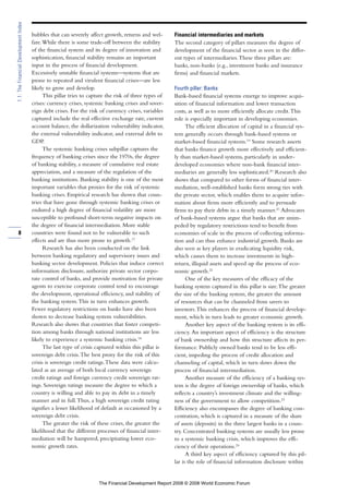 bubbles that can severely affect growth, returns and wel-
fare.While there is some trade-off between the stability
of the financial system and its degree of innovation and
sophistication, financial stability remains an important
input in the process of financial development.
Excessively unstable financial systems—systems that are
prone to repeated and virulent financial crises—are less
likely to grow and develop.
This pillar tries to capture the risk of three types of
crises: currency crises, systemic banking crises and sover-
eign debt crises. For the risk of currency crises, variables
captured include the real effective exchange rate, current
account balance, the dollarization vulnerability indicator,
the external vulnerability indicator, and external debt to
GDP.
The systemic banking crises subpillar captures the
frequency of banking crises since the 1970s, the degree
of banking stability, a measure of cumulative real estate
appreciation, and a measure of the regulation of the
banking institutions. Banking stability is one of the most
important variables that proxies for the risk of systemic
banking crises. Empirical research has shown that coun-
tries that have gone through systemic banking crises or
endured a high degree of financial volatility are more
susceptible to profound short-term negative impacts on
the degree of financial intermediation. More stable
countries were found not to be vulnerable to such
effects and are thus more prone to growth.17
Research has also been conducted on the link
between banking regulatory and supervisory issues and
banking sector development. Policies that induce correct
information disclosure, authorize private sector corpo-
rate control of banks, and provide motivation for private
agents to exercise corporate control tend to encourage
the development, operational efficiency, and stability of
the banking system.This in turn enhances growth.
Fewer regulatory restrictions on banks have also been
shown to decrease banking system vulnerabilities.
Research also shows that countries that foster competi-
tion among banks through national institutions are less
likely to experience a systemic banking crisis.18
The last type of crisis captured within this pillar is
sovereign debt crisis.The best proxy for the risk of this
crisis is sovereign credit ratings.These data were calcu-
lated as an average of both local currency sovereign
credit ratings and foreign currency credit sovereign rat-
ings. Sovereign ratings measure the degree to which a
country is willing and able to pay its debt in a timely
manner and in full.Thus, a high sovereign credit rating
signifies a lesser likelihood of default as occasioned by a
sovereign debt crisis.
The greater the risk of these crises, the greater the
likelihood that the different processes of financial inter-
mediation will be hampered, precipitating lower eco-
nomic growth rates.
Financial intermediaries and markets
The second category of pillars measures the degree of
development of the financial sector as seen in the differ-
ent types of intermediaries.These three pillars are:
banks, non-banks (e.g., investment banks and insurance
firms) and financial markets.
Fourth pillar: Banks
Bank-based financial systems emerge to improve acqui-
sition of financial information and lower transaction
costs, as well as to more efficiently allocate credit.This
role is especially important in developing economies.
The efficient allocation of capital in a financial sys-
tem generally occurs through bank-based systems or
market-based financial systems.19
Some research asserts
that banks finance growth more effectively and efficient-
ly than market-based systems, particularly in under-
developed economies where non-bank financial inter-
mediaries are generally less sophisticated.20
Research also
shows that compared to other forms of financial inter-
mediation, well-established banks form strong ties with
the private sector, which enables them to acquire infor-
mation about firms more efficiently and to persuade
firms to pay their debts in a timely manner.21
Advocates
of bank-based systems argue that banks that are unim-
peded by regulatory restrictions tend to benefit from
economies of scale in the process of collecting informa-
tion and can thus enhance industrial growth. Banks are
also seen as key players in eradicating liquidity risk,
which causes them to increase investments in high-
return, illiquid assets and speed up the process of eco-
nomic growth.22
One of the key measures of the efficacy of the
banking system captured in this pillar is size.The greater
the size of the banking system, the greater the amount
of resources that can be channeled from savers to
investors.This enhances the process of financial develop-
ment, which in turn leads to greater economic growth.
Another key aspect of the banking system is its effi-
ciency. An important aspect of efficiency is the structure
of bank ownership and how this structure affects its per-
formance. Publicly owned banks tend to be less effi-
cient, impeding the process of credit allocation and
channeling of capital, which in turn slows down the
process of financial intermediation.
Another measure of the efficiency of a banking sys-
tem is the degree of foreign ownership of banks, which
reflects a country’s investment climate and the willing-
ness of the government to allow competition.23
Efficiency also encompasses the degree of banking con-
centration, which is captured in a measure of the share
of assets (deposits) in the three largest banks in a coun-
try. Concentrated banking systems are usually less prone
to a systemic banking crisis, which improves the effi-
ciency of their operations.24
A third key aspect of efficiency captured by this pil-
lar is the role of financial information disclosure within
8
1.1:TheFinancialDevelopmentIndex
The Financial Development Report 2008 © 2008 World Economic Forum
 