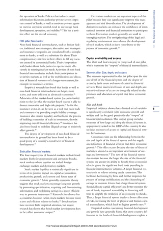 the operation of banks. Policies that induce correct
information disclosure, authorize private sector corpo-
rate control of banks, as well as motivate private agents
to exercise corporate control, tend to encourage bank
development, operation, and stability.25
This has a posi-
tive effect on the overall economy.
Fifth pillar: Non-banks
Non-bank financial intermediaries, such as broker deal-
ers, traditional asset managers, alternative asset managers
and insurance companies, are considered both a comple-
ment to banks, as well as a substitute for them.Their
complementary role lies in their efforts to fill any vacu-
um created by commercial banks.Their competition
with banks allows both parties to operate more effi-
ciently in meeting market needs.Activities of non-bank
financial intermediaries include their participation in
securities markets, as well as the mobilization and alloca-
tion of financial resources of a longer-term nature, for
example in insurance activities.
Empirical research has found that banks as well as
non-bank financial intermediaries are larger, more
active, and more efficient in advanced economies.26
Advocates of the market-based system (i.e., non-banks)
point to the fact that the market-based system is able to
finance innovative and high-risk projects.27
As for the
insurance sector, it can be seen as a tool that eases trade
and commerce by providing ample liability coverage.
Insurance also creates liquidity and facilitates the process
of building economies of scale in investment, thereby
improving overall financial efficiency.28
Insurance has
also been found to mobilize illiquid savings to positively
affect growth.29
The degree of development of non-bank financial
intermediaries in general has been found to be a
good proxy of a country’s overall level of financial
development.30
Sixth pillar: Financial markets
The four major types of financial markets include bond
markets (both for government and corporate bonds),
stock markets where equities are traded, foreign
exchange markets and derivatives markets.
Stock market liquidity is statistically significant in
terms of its positive impact on capital accumulation,
productivity growth, and current and future rates of
economic growth.31
More generally, economic theory
suggests that stock markets encourage long-run growth
by promoting specialization, acquiring and disseminating
information, and mobilizing savings in a more efficient
way to promote investment.32
Research also shows that
as countries become richer, stock markets become more
active and efficient relative to banks.33
Bond markets
have received little empirical attention, but recent
research has shown that bond market development does
in fact affect economic output.34
Derivatives markets are an important aspect of this
pillar because they can significantly improve risk man-
agement and risk diversification.The development of
derivatives markets can enhance the confidence of inter-
national investors and financial institutions to participate
in them. Derivatives markets generally are small in
emerging markets.The strengthening of the legal and
regulatory environment can enhance the development
of such markets, which in turn contributes to the
process of economic growth.35
Capital availability and access
This third and final category is comprised of one pillar
which represents the “outputs” of financial intermediation.
Seventh pillar: Size, depth, and access
The measures represented in this last pillar span the size
and depth of the financial system and the degree of
access by both savers and users of capital to financial
services.These macro-level issues of size and depth and
micro-level issues of access are integrally related to the
provision and allocation of capital that drive economic
growth.
Size and depth
Empirical evidence shows that a limited set of variables
is significantly correlated with economic growth and
welfare and can be good proxies for the “output” of
financial intermediation.This output group includes
measures of how large and deep the financial system is,
appropriately scaled to the GDP of the country. It also
includes measures of access to capital and financial serv-
ices by businesses.
Consensus exists on the relationship between the
size and depth of the financial system and the supply
and robustness of financial services that drive economic
growth.36
This effect occurs because the size of financial
markets is viewed as an important determinant of sav-
ings and investment.37
The size of the financial system
also matters because the larger the size of the financial
system, the greater its ability to benefit from economies
of scale given the significant fixed costs prevailing in
financial intermediaries’ activities.A larger financial sys-
tem tends to relieve existing credit constraints.This
facilitates borrowing by firms and further improves the
process of savings mobilization and the channeling of
savings to investors. Given that a large financial system
should allocate capital efficiently and better monitor the
use of funds, improved accessibility to financing will
tend to amplify the resilience of an economy to shocks.
Thus, a larger financial system implies a better allocation
of risks, increasing the level of physical and human capi-
tal accumulation, which leads to higher growth rates.38
Empirical studies concerning financial development
and growth have generally found that cross-country dif-
ferences in the levels of financial development explain a
9
1.1:TheFinancialDevelopmentIndex
The Financial Development Report 2008 © 2008 World Economic Forum
 